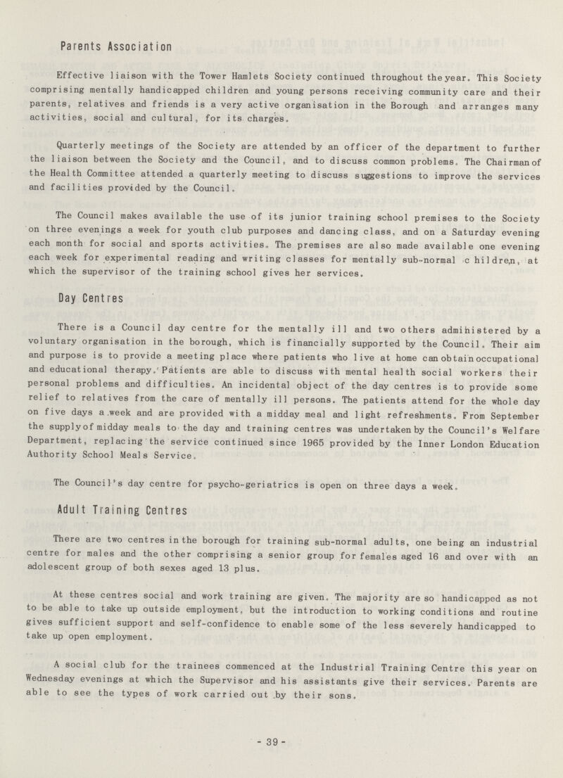 Parents Association Effective liaison with the Tower Hamlets Society continued throughout the year. This Society comprising mentally handicapped children and young persons receiving community care and their parents, relatives and friends is a very active organisation in the Borough and arranges many activities, social and cultural, for its charges. Quarterly meetings of the Society are attended by an officer of the department to further the liaison between the Society and the Council, and to discuss common problems. The Chairman of the Health Committee attended a quarterly meeting to discuss suggestions to improve the services and facilities provided by the Council. The Council makes available the use of its junior training school premises to the Society on three evenings a week for youth club purposes and dancing class, and on a Saturday evening each month for social and sports activities. The premises are also made available one evening each week for experimental reading and writing classes for mentally sub-normal children, at which the supervisor of the training school gives her services. Day Centres There is a Council day centre for the mentally ill and two others admihistered by a voluntary organisation in the borough, which is financially supported by the Council. Their aim and purpose is to provide a meeting place where patients who live at home can obtain occupational and educational therapy. Patients are able to discuss with mental health social workers their personal problems and difficulties. An incidental object of the day centres is to provide some relief to relatives from the care of mentally ill persons. The patients attend for the whole day on five days a week and are provided with a midday meal and light refreshments. From September the supplyof midday meals to the day and training centres was undertaken by the Council's Welfare Department, replacing the service continued since 1965 provided by the Inner London Education Authority School Meals Service. The Council's day centre for psycho-geriatrics is open on three days a week. Adult Training Centres There are two centres in the borough for training sub-normal adults, one being an industrial centre for males and the other comprising a senior group for females aged 16 and over with an adolescent group of both sexes aged 13 plus. At these centres social and work training are given. The majority are so handicapped as not to be able to take up outside employment, but the introduction to working conditions and routine gives sufficient support and self-confidence to enable some of the less severely handicapped to take up open employment. A social club for the trainees commenced at the Industrial Training Centre this year on Wednesday evenings at which the Supervisor and his assistants give their services. Parents are able to see the types of work carried out by their sons. - 39 -