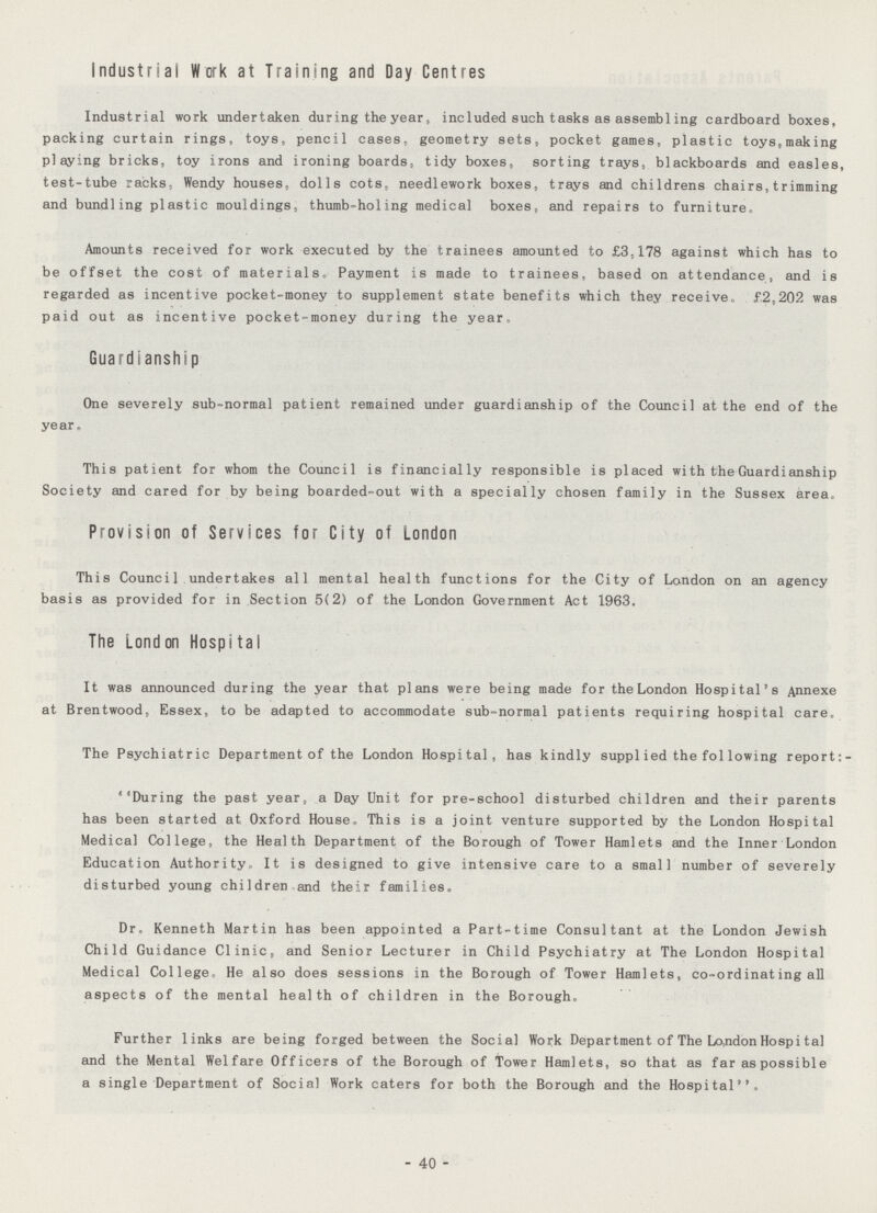 Industrial Work at Training and Day Centres Industrial work undertaken during the year, included such tasks as assembling cardboard boxes, packing curtain rings, toys, pencil cases, geometry sets, pocket games, plastic toys,making playing bricks, toy irons and ironing boards, tidy boxes, sorting trays, blackboards and easles, test-tube racks, Wendy houses, dolls cots, needlework boxes, trays and childrens chairs,trimming and bundling plastic mouldings, thumb-holing medical boxes, and repairs to furniture. Amounts received for work executed by the trainees amounted to £3,178 against which has to be offset the cost of materials. Payment is made to trainees, based on attendance, and is regarded as incentive pocket-money to supplement state benefits which they receive. £2,202 was paid out as incentive pocket-money during the year. Guardianship One severely sub-normal patient remained under guardianship of the Council at the end of the year. This patient for whom the Council is financially responsible is placed with the Guardianship Society and cared for by being boarded-out with a specially chosen family in the Sussex area. Provision of Services for City of London This Council undertakes all mental health functions for the City of London on an agency basis as provided for in Section 5(2) of the London Government Act 1963. The London Hospital It was announced during the year that plans were being made for the London Hospital's Annexe at Brentwood, Essex, to be adapted to accommodate sub-normal patients requiring hospital care. The Psychiatric Department of the London Hospital, has kindly supplied the following report:- ''During the past year, a Day Unit for pre-school disturbed children and their parents has been started at Oxford House. This is a joint venture supported by the London Hospital Medical College, the Health Department of the Borough of Tower Hamlets and the Inner London Education Authority. It is designed to give intensive care to a small number of severely disturbed young children and their families. Dr. Kenneth Martin has been appointed a Part-time Consultant at the London Jewish Child Guidance Clinic, and Senior Lecturer in Child Psychiatry at The London Hospital Medical College. He also does sessions in the Borough of Tower Hamlets, co-ordinating all aspects of the mental health of children in the Borough. Further links are being forged between the Social Work Department of The London Hospital and the Mental Welfare Officers of the Borough of Tower Hamlets, so that as far as possible a single Department of Social Work caters for both the Borough and the Hospital. - 40 -