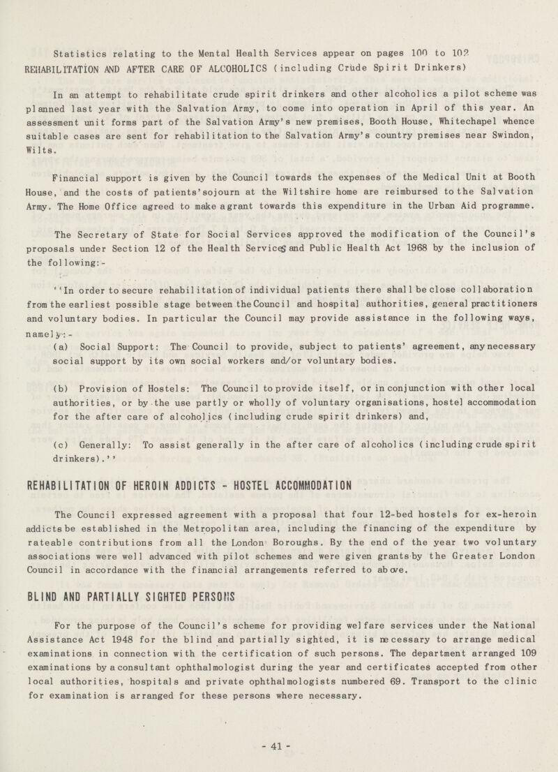 Statistics relating to the Mental Health Services appear on pages 100 to 10? REHABILITATION AND AFTER CARE OF ALCOHOLICS (including Crude Spirit Drinkers) In an attempt to rehabilitate crude spirit drinkers and other alcoholics a pilot scheme was planned last year with the Salvation Army, to come into operation in April of this year. An assessment unit forms part of the Salvation Army's new premises, Booth House, Whitechapel whence suitable cases are sent for rehabilitation to the Salvation Army's country premises near Swindon, Wilts. Financial support is given by the Council towards the expenses of the Medical Unit at Booth House, and the costs of patients'sojourn at the Wiltshire home are reimbursed to the Salvation Army. The Home Office agreed to make agrant towards this expenditure in the Urban Aid programme. The Secretary of State for Social Services approved the modification of the Council's proposals under Section 12 of the Health Service, and Public Health Act 1968 by the inclusion of the following:- ''In order to secure rehabil itation of individual patients there shall be close collaboration from the earliest possible stage between the Council and hospital authorities, general practitioners and voluntary bodies. In particular the Council may provide assistance in the following ways, namely- (a) Social Support: The Council to provide, subject to patients' agreement, anynecessary social support by its own social workers and/or voluntary bodies. (b) Provision of Hostels: The Council to provide itself, or in conjunction with other local authorities, or by the use partly or wholly of voluntary organisations, hostel accommodation for the after care of alcoholics (including crude spirit drinkers) and, (c) Generally: To assist generally in the after care of alcoholics (including crude spirit dr inkers).' ' REHABILITATION OF HEROIN ADDICTS - HOSTEL ACCOMMODATION The Council expressed agreement with a proposal that four 12-bed hostels for ex-heroin addicts be established in the Metropolitan area, including the financing of the expenditure by rateable contributions from all the London Boroughs. By the end of the year two voluntary associations were well advanced with pilot schemes and were given grants by the Greater London Council in accordance with the financial arrangements referred to above. BLIND AND PARTIALLY SIGHTED PERSONS For the purpose of the Council's scheme for providing welfare services under the National Assistance Act 1948 for the blind and partially sighted, it is necessary to arrange medical examinations in connection with the certification of such persons. The department arranged 109 examinations by a consultant ophthalmologist during the year and certificates accepted from other local authorities, hospitals and private ophthalmologists numbered 69. Transport to the clinic for examination is arranged for these persons where necessary. - 41 -
