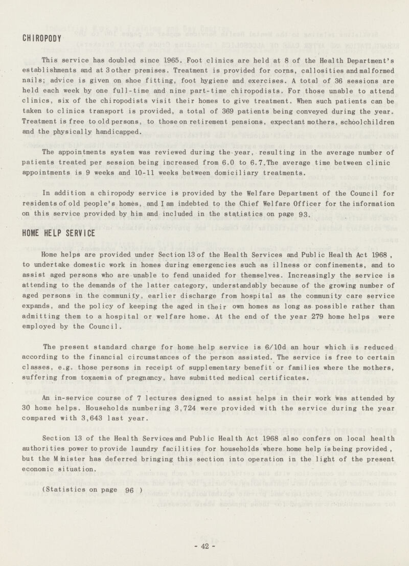 CHIROPODY This service has doubled since 1965. Foot clinics are held at 8 of the Health Department's establishments and at 3 other premises. Treatment is provided for corns, callosities and malformed nails; advice is given on shoe fitting, foot hygiene and exercises. A total of 36 sessions are held each week by one full-time and nine part-time chiropodists. For those unable to attend clinics, six of the chiropodists visit their homes to give treatment. When such patients can be taken to clinics transport is provided, a total of 369 patients being conveyed during the year. Treatment is free to old persons, to those on retirement pensions, expectant mothers, schoolchildren and the physically handicapped. The appointments system was reviewed during the year, resulting in the average number of patients treated per session being increased from 6.0 to 6.7.The average time between clinic appointments is 9 weeks and 10-11 weeks between domiciliary treatments. In addition a chiropody service is provided by the Welfare Department of the Council for residents of old people's homes, and I am indebted to the Chief Welfare Officer for the information on this service provided by him and included in the statistics on page 93. HOME HELP SERVICE Home helps are provided under Section 13 of the Health Services and Public Health Act 1968 , to undertake domestic work in homes during emergencies such as illness or confinements, and to assist aged persons who are unable to fend unaided for themselves. Increasingly the service is attending to the demands of the latter category, understandably because of the growing number of aged persons in the community, earlier discharge from hospital as the community care service expands, and the policy of keeping the aged in their own homes as long as possible rather than admitting them to a hospital or welfare home. At the end of the year 279 home helps were employed by the Council. The present standard charge for home help service is 6/10d an hour which iis reduced according to the financial circumstances of the person assisted. The service is free to certain classes, e.g. those persons in receipt of supplementary benefit or families where the mothers, suffering from toxaemia of pregnancy, have submitted medical certificates. An in-service course of 7 lectures designed to assist helps in their work was attended by 30 home helps. Households numbering 3,724 were provided with the service during the year compared with 3,643 last year. Section 13 of the Health Services and Public Health Act 1968 also confers on local health authorities power to provide laundry facilities for households where home help is being provided , but the Minister has deferred bringing this section into operation in the light of the present economic situation. (Statistics on page 96 ) - 42 -