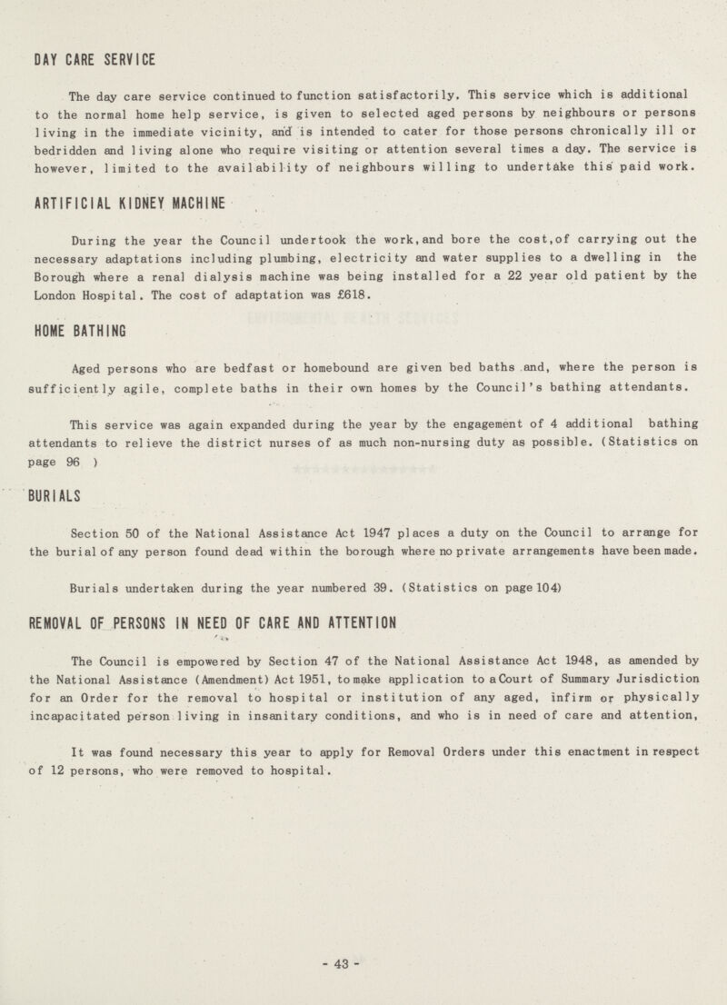DAY CARE SERVICE The day care service continued to function satisfactorily. This service which is additional to the normal home help service, is given to selected aged persons by neighbours or persons living in the immediate vicinity, and is intended to cater for those persons chronically ill or bedridden and living alone who require visiting or attention several times a day. The service is however, limited to the availability of neighbours willing to undertake this paid work. ARTIFICIAL KIDNEY MACHINE During the year the Council undertook the work,and bore the cost,of carrying out the necessary adaptations including plumbing, electricity and water supplies to a dwelling in the Borough where a renal dialysis machine was being installed for a 22 year old patient by the London Hospital. The cost of adaptation was £618. HOME BATHING Aged persons who are bedfast or homebound are given bed baths and, where the person is sufficiently agile, complete baths in their own homes by the Council's bathing attendants. This service was again expanded during the year by the engagement of 4 additional bathing attendants to relieve the district nurses of as much non-nursing duty as possible. (Statistics on page 96 ) BURIALS Section 50 of the National Assistance Act 1947 places a duty on the Council to arrange for the burial of any person found dead within the borough where no private arrangements have been made. Burials undertaken during the year numbered 39. (Statistics on page 104) REMOVAL OF PERSONS IN NEED OF CARE AND ATTENTION The Council is empowered by Section 47 of the National Assistance Act 1948, as amended by the National Assistance (Amendment) Act 1951, to make application to a Court of Summary Jurisdiction for an Order for the removal to hospital or institution of any aged, infirm or physically incapacitated person living in insanitary conditions, and who is in need of care and attention, It was found necessary this year to apply for Removal Orders under this enactment in respect of 12 persons, who were removed to hospital. - 43 -