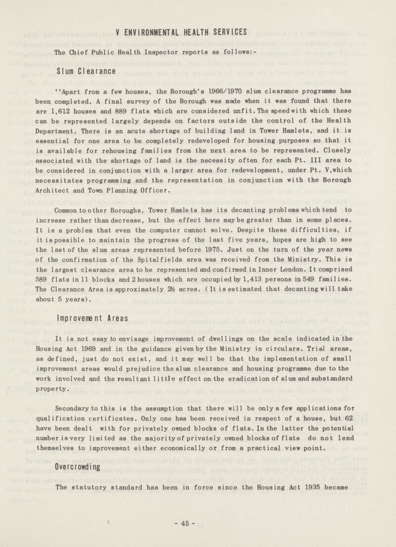 V ENVIRONMENTAL HEALTH SERVICES The Chief Public Health Inspector reports as follows:- Slum Clearance Apart from a few houses, the Borough's 1966/1970 slum clearance programme has been completed. A final survey of the Borough was made when it was found that there are 1,612 houses and 889 flats which are considered unfit. The speed wi th which these can be represented largely depends on factors outside the control of the Health Department. There is an acute shortage of building land in Tower Hamlets, and it is essential for one area to be completely redeveloped for housing purposes so that it is available for rehousing families from the next area to be represented. Closely associated with the shortage of land is the necessity often for each Pt. III area to be considered in conjunction with a larger area for redevelopment, under Pt. V,which necessitates programming and the representation in conjunction with the Borough Architect and Town Planning Officer. Common to other Boroughs, Tower Hamlets has its decanting probl ems which tend to increase rather than decrease, but the effect here maybe greater than in some places. It is a problem that even the computer cannot solve. Despite these difficulties, if it i8 possible to maintain the progress of the last five years, hopes are high to see the last of the slum areas represented before 1975. Just on the turn of the year news of the confirmation of the Spitalfields area was received from the Ministry. This is the largest clearance area to be represented and confirmed in Inner London. It comprised 589 flats in 11 blocks and 2 houses which are occupied by 1,413 persons in 549 families. The Clearance Area is approximately 2H acres. ( It is estimated that decanting wi 11 take about 5 years). Improvement Areas It is not easy to envisage improvement of dwellings on the scale indicated in the Housing Act 1969 and in the guidance given by the Ministry in circulars. Trial areas, as defined, just do not exist, and it may well be that the implementation of small improvement areas would prejudice the slum clearance and housing programme due to the work involved and the resultant little effect on the eradication of slum and substandard property. Secondary to this is the assumption that there will be only a few applications for qualification certificates. Only one has been received in respect of a house, but 62 have been dealt with for privately owned blocks of flats. In the latter the potential number is very limited as the majority of privately owned blocks of flats do not lend themselves to improvement either economically or from a practical view point. Overcrowding The statutory standard has been in force since the Housing Act 1935 became - 45 -