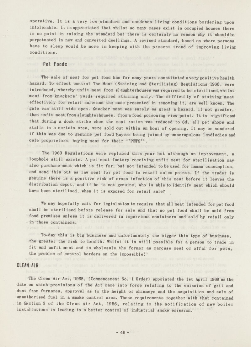 operative. It is a very low standard and condones living conditions bordering upon intolerable. It is appreciated that whilst so many cases exist in occupied houses there is no point in raising the standard but there is certainly no reason why it shouldbe perpetuated in new and converted dwellings. A revised standard, based on where persons have to sleep would be more in keeping with the present trend pf improving living conditions. Pet Foods The sale of meat for pet food has for many years const i tuted a very pos it ive heal th hazard. To effect control The Meat (Staining and Sterilising) Regulations 1960, were introduced, whereby unfit meat from slaughterhouses was required to be sterilised.whilst meat from knackers' yards required staining only. The difficulty of staining meat effectively for retail sale and the ease presented in removing it, are well known. The gate was still wide open. Knacker meat was surely as great a hazard, if not greater, than unfit meat.from slaughterhouses, from a food poisoning view point. It is significant that during a dock strike when the meat ration was reduced to 6d. all pet shops and stalls in a certain area, were sold out within an hour of opening. It may be wondered if this was due to genuine pet food buyers being joined by unscrupulous landladies and cafe proprietors, buying meat for their POTS. The 1960 Regulations were replaced this year but although an improvement, a loophple still exists. A pet meat factory receiving unfit meat for sterilisation may also purchase meat which is fit for, but not intended to be used for human consumption, and send this out as raw meat for pet food to retail sales points. If the trader is genuine there is a positive risk of cross infection of this meat before it leaves the distribution depot, and if he is not genuine, who is able to identify meat which should have been sterilised, when it is exposed for retail sale? We may hopefully wait for legislation to require that al1 meat intended for pet food shall be sterilised before release for sale and that no pet food shall be sold from food premises unless it is delivered in impervious containers and sold by retail only in those containers. To-day this is big business and unfortunately the bigger this type of business, the greater the risk to health. Whilst it is still possible for a person to trade in fit and unfit me at and to wholesale the former as carcase meat or offal for pets, the problem of control borders on the impossible!' CLEAN AIR The Clean Air Act, 1968, (Commencement No. 1 Order) appointed the 1st April 1969 as the date on which provisions of the Act came into force relating to the emission of grit and dust from furnaces, approval as to the height of chimneys and the acquisition and sale of unauthorised fuel in a smoke control area. These requirements together with that contained in Section 3 of the Clean Air Act, 1956, relating to the notification of new boiler installations is leading to abetter control of industrial smoke emission. - 46 -