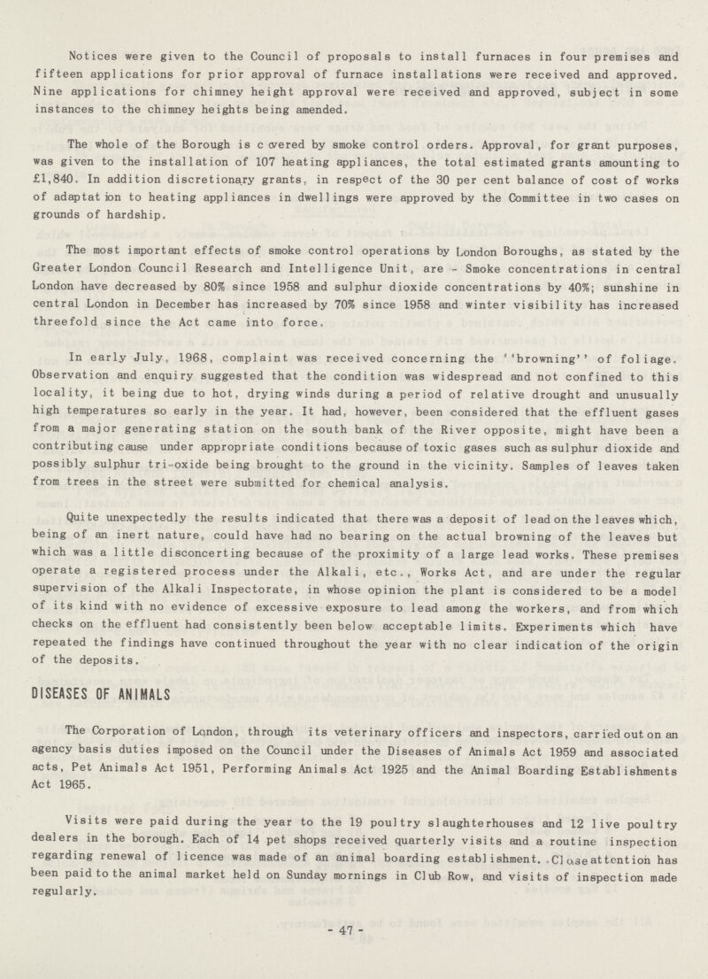 Notices were given to the Council of proposals to install furnaces in four premises and fifteen applications for prior approval of furnace installations were received and approved. Nine applications for chimney height approval were received and approved, subject in some instances to the chimney heights being amended. The whole of the Borough is covered by smoke control orders. Approval, for grant purposes, was given to the installation of 107 heating appliances, the total estimated grants amounting to £1,840. In addition discretionary grants, in respect of the 30 per cent balance of cost of works of adaptation to heating appliances in dwellings were approved by the Committee in two cases on grounds of hardship. The most important effects of smoke control operations by London Boroughs, as stated by the Greater London Council Research and Intelligence Unit, are - Smoke concentrations in central London have decreased by 80% since 1958 and sulphur dioxide concentrations by 40%; sunshine in central London in December has increased by 70% since 1958 and winter visibility has increased threefold since the Act came into force. In early July, 1968, complaint was received concerning the browning of foliage. Observation and enquiry suggested that the condition was widespread and not confined to this locality, it being due to hot, drying winds during a period of relative drought and unusually high temperatures so early in the year. It had, however, been considered that the effluent gases from a major generating station on the south bank of the River opposite, might have been a contributing cause under appropriate conditions because of toxic gases such as sulphur dioxide and possibly sulphur tri-oxide being brought to the ground in the vicinity. Samples of leaves taken from trees in the street were submitted for chemical analysis. Quite unexpectedly the results indicated that there was a deposit of lead on the leaves which, being of an inert nature, could have had no bearing on the actual browning of the leaves but which was a little disconcerting because of the proximity of a large lead works. These premises operate a registered process under the Alkali, etc., Works Act, and are under the regular supervision of the Alkali Inspectorate, in whose opinion the plant is considered to be a model of its kind with no evidence of excessive exposure to lead among the workers, and from which checks on the effluent had consistently been below acceptable limits. Experiments which have repeated the findings have continued throughout the year with no clear indication of the origin of the deposits. DISEASES OF ANIMALS The Corporation of Lqndon, through its veterinary officers and inspectors, carried out on an agency basis duties imposed on the Council under the Diseases of Animals Act 1959 and associated acts, Pet Animals Act 1951, Performing Animals Act 1925 and the Animal Boarding Establishments Act 1965. Visits were paid during the year to the 19 poultry slaughterhouses and 12 live poultry dealers in the borough. Each of 14 pet shops received quarterly visits and a routine inspection regarding renewal of licence was made of an animal boarding establishment. .01 use at tent ion has been paid to the animal market held on Sunday mornings in Club Row, and visits of inspection made regularly. - 47 -