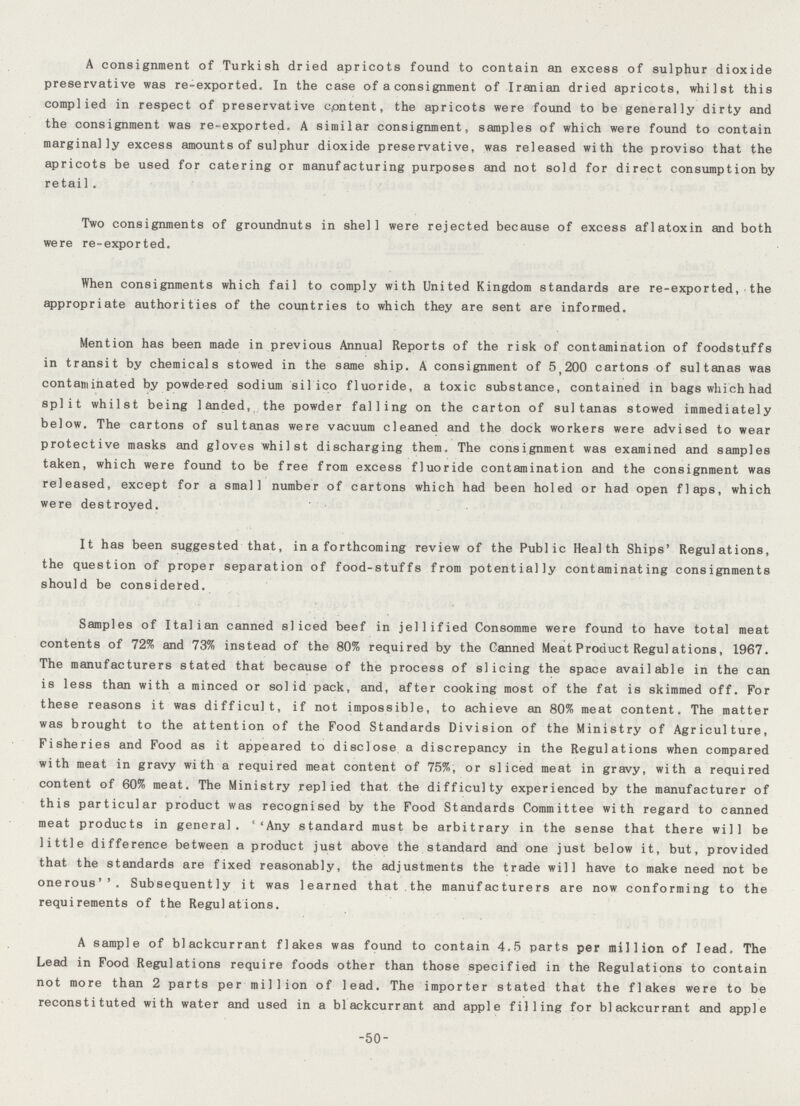 A consignment of Turkish dried apricots found to contain an excess of sulphur dioxide preservative was re-exported. In the case of a consignment of Iranian dried apricots, whilst this complied in respect of preservative cpntent, the apricots were found to be generally dirty and the consignment was re-exported. A similar consignment, samples of which were found to contain marginally excess amounts of sulphur dioxide preservative, was released with the proviso that the apricots be used for catering or manufacturing purposes and not sold for direct consumption by retail . Two consignments of groundnuts in shell were rejected because of excess aflatoxin and both were re-exported. When consignments which fail to comply with United Kingdom standards are re-exported, the appropriate authorities of the countries to which they are sent are informed. Mention has been made in previous Annual Reports of the risk of contamination of foodstuffs in transit by chemicals stowed in the same ship. A consignment of 5,200 cartons of sultanas was contaminated by powdered sodium sil ico fluoride, a toxic substance, contained in bagswhichhad split whilst being landed, the powder falling on the carton of sultanas stowed immediately below. The cartons of sultanas were vacuum cleaned and the dock workers were advised to wear protective masks and gloves whilst discharging them. The consignment was examined and samples taken, which were found to be free from excess fluoride contamination and the consignment was released, except for a small number of cartons which had been holed or had open flaps, which were destroyed. It has been suggested that, in a forthcoming review of the Public Health Ships' Regulations, the question of proper separation of food-stuffs from potentially contaminating consignments should be considered. Samples of Italian canned sliced beef in jellified Consomme were found to have total meat contents of 72% and 73% instead of the 80% required by the Canned Meat Product Regulations, 1967. The manufacturers stated that because of the process of slicing the space available in the can is less than with a minced or solid pack, and, after cooking most of the fat is skimmed off. For these reasons it was difficult, if not impossible, to achieve an 80% meat content. The matter was brought to the attention of the Food Standards Division of the Ministry of Agriculture, Fisheries and Food as it appeared to disclose a discrepancy in the Regulations when compared with meat in gravy with a required meat content of 75%, or sliced meat in gravy, with a required content of 60% meat. The Ministry replied that the difficulty experienced by the manufacturer of this particular product was recognised by the Food Standards Committee with regard to canned meat products in general. Any standard must be arbitrary in the sense that there will be little difference between a product just above the standard and one just below it, but, provided that the standards are fixed reasonably, the adjustments the trade will have to make need not be onerous. Subsequently it was learned that the manufacturers are now conforming to the requirements of the Regulations. A sample of blackcurrant flakes was found to contain 4.5 parts per million of lead. The Lead in Food Regulations require foods other than those specified in the Regulations to contain not more than 2 parts per million of lead. The importer stated that the flakes were to be reconstituted with water and used in a blackcurrant and apple filling for blackcurrant and apple -50-