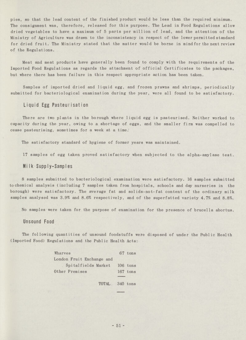 pies, so that the lead content of the finished product would be less than the required minimum. The consignment was, therefore, released for this purpose. The Lead in Food Regulations allow dried vegetables to have a maximum of 5 parts per million of lead, and the attention of the Ministry of Agriculture was drawn to the inconsistency in respect of the lower permitted standard for dried fruit. The Ministry stated that the matter would be borne in mind for the next review of the Regulations. Meat and meat products have generally been found to comply with the requirements of the Imported Food Regulations as regards the attachment of official Certificates to the packages, but where there has been failure in this respect appropriate action has been taken. Samples of imported dried and liquid egg, and frozen prawns and shrimps, periodically submitted for bacteriological examination during the year, were all found to be satisfactory. Liquid Egg Pasteurisation There are two plants in the borough where liquid egg is pasteurised. Neither worked to capacity during the year, owing to a shortage of eggs, and the smaller firm was compelled to cease pasteurising, sometimes for a week at a time.' The satisfactory standard of hygiene of former years was maintained. 17 samples of egg taken proved satisfactory when subjected to the alpha-amylase test. Milk Supply-Samples 8 samples submitted to bacteriological examination were satisfactory. 16 samples submitted tochemical analysis (including 7 samples taken from hospitals, schools and day nurseries in the borough) were satisfactory. The average fat and sol ids-not-fat content of the ordinary milk samples analysed was 3.9% and 8.6% respectively, and of the superfatted variety 4.7% and 8.8%. No samples were taken for the purpose of examination for the presence of brucella abortus. Unsound Food The following quantities of unsound foodstuffs were disposed of under the Public Health (Imported Food) Regulations and the Public Health Acts: Wharves 67 tons London Fruit Exchange and Spitalfields Market 106 tons Other Premises 167 tons TOTAL 340 tons - 51 -