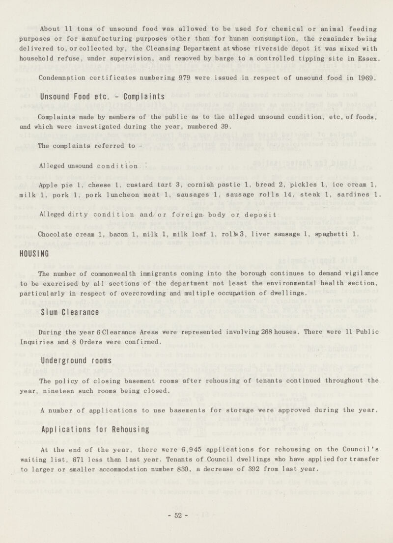 About 11 tons of unsound food was allowed to be used for chemical or animal feeding purposes or for manufacturing purposes other than for human consumption, the remainder being delivered to, or collected by, the Cleansing Department at whose riverside depot it was mixed with household refuse, under supervision, and removed by barge to a controlled tipping site in Essex. Condemnation certificates numbering 979 were issued in respect of unsound food in 1969. Unsound Food etc - Complaints Complaints made by members of the public as to the alleged unsound condition, etc, of foods, and which were investigated during the year, numbered 39. The complaints referred to All leged unsound condition Apple pie 1, cheese 1, custard tart 3, cornish pastie 1, bread 2, pickles 1, ice cream 1, milk 1, pork 1, pork luncheon meat 1, sausages 1. sausage rolls 14, steak 1, sardines 1. Alleged dirty condition and, or foreign body or deposit Chocolate cream 1, bacon 1, milk 1, milk loaf 1, rolls 3, liver sausage 1, spaghetti 1 HOUSING The number of commonwealth immigrants coming into the borough continues to demand vigilance to be exercised by all sections of the department not least the environmental health section, particularly in respect of overcrowding and multiple occupation of dwellings. Slum Clearance During the year 6 Clearance Areas were represented involving 268 houses. There were 11 Public Inquiries and 8 Orders were confirmed. Underground rooms The policy of closing basement rooms after rehousing of tenants continued throughout the year nineteen such rooms being closed. A number of applications to use basements for storage were approved during the year. Applications for Rehousing At the end of the year, there were 6,945 applications for rehousing on the Council's waiting list, 671 less than last year. Tenants of Council dwellings who have applied for transfer to larger or smaller accommodation number 830, a decrease of 392 from last year. - 52 -