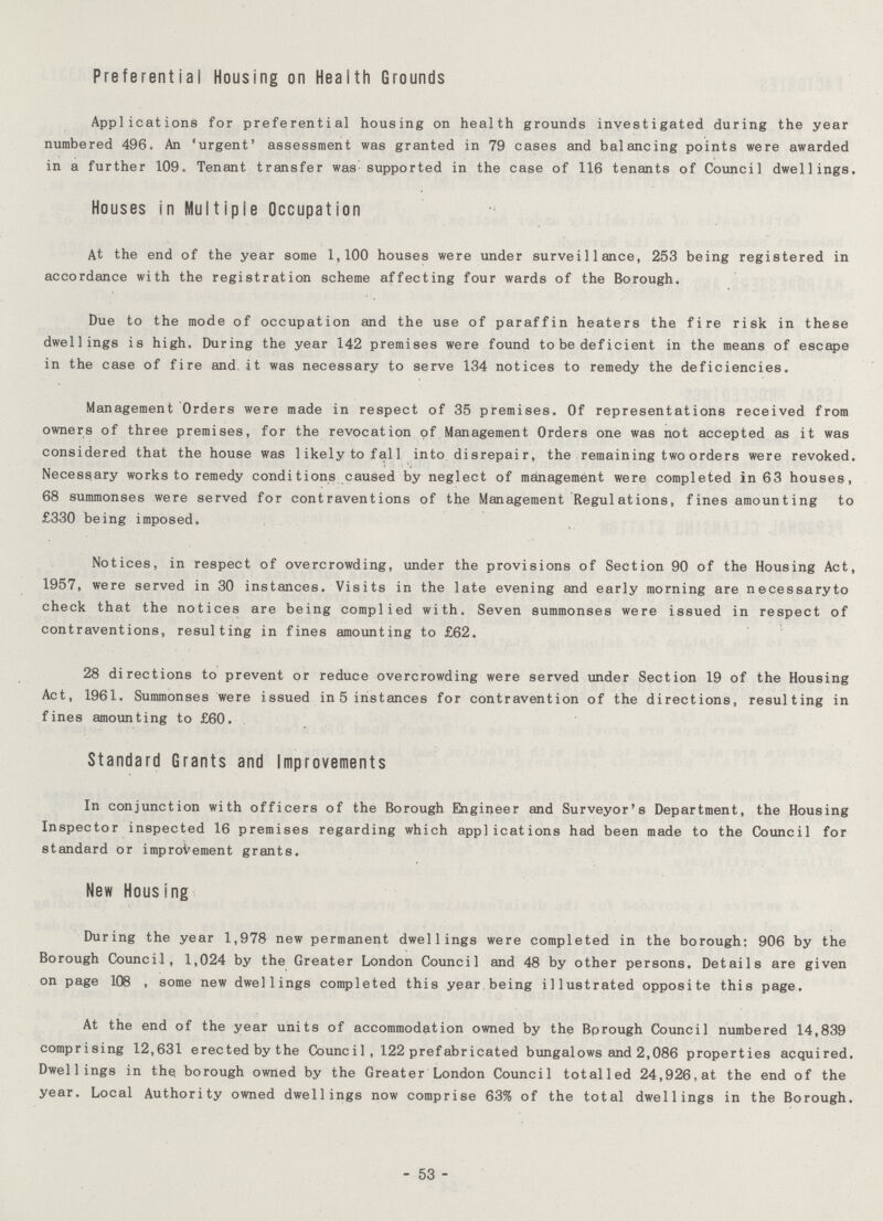 Preferential Housing on Health Grounds Applications for preferential housing on health grounds investigated during the year numbered 496. An 'urgent' assessment was granted in 79 cases and balancing points were awarded in a further 109. Tenant transfer was supported in the case of 116 tenants of Council dwellings. Houses in Multiple Occupation At the end of the year some 1,100 houses were under surveillance, 253 being registered in accordance with the registration scheme affecting four wards of the Borough. Due to the mode of occupation and the use of paraffin heaters the fire risk in these dwellings is high. During the year 142 premises were found to be deficient in the means of escape in the case of fire and it was necessary to serve 134 notices to remedy the deficiencies. Management Orders were made in respect of 35 premises. Of representations received from owners of three premises, for the revocation of Management Orders one was not accepted as it was considered that the house was likely to fall into disrepair, the remaining two orders were revoked. Necessary works to remedy conditions caused by neglect of management were completed in 63 houses, 68 summonses were served for contraventions of the Management Regulations, fines amounting to £330 being imposed. Notices, in respect of overcrowding, under the provisions of Section 90 of the Housing Act, 1957, were served in 30 instances. Visits in the late evening and early morning are necessaryto check that the notices are being complied with. Seven summonses were issued in respect of contraventions, resulting in fines amounting to £62. 28 directions to prevent or reduce overcrowding were served under Section 19 of the Housing Act, 1961. Summonses were issued in 5 instances for contravention of the directions, resulting in fines amounting to £60. Standard Grants and Improvements In conjunction with officers of the Borough Engineer and Surveyor's Department, the Housing Inspector inspected 16 premises regarding which applications had been made to the Council for standard or improvement grants. New Housing During the year 1,978 new permanent dwellings were completed in the borough: 906 by the Borough Council, 1,024 by the Greater London Council and 48 by other persons. Details are given on page 108 , some new dwellings completed this year being illustrated opposite this page. At the end of the year units of accommodation owned by the Borough Council numbered 14,839 comprising 12,631 erected by the Council, 122 prefabricated bungalows and 2,086 properties acquired. Dwellings in the. borough owned by the Greater London Council totalled 24,926,at the end of the year. Local Authority owned dwellings now comprise 63% of the total dwellings in the Borough. - 53 -
