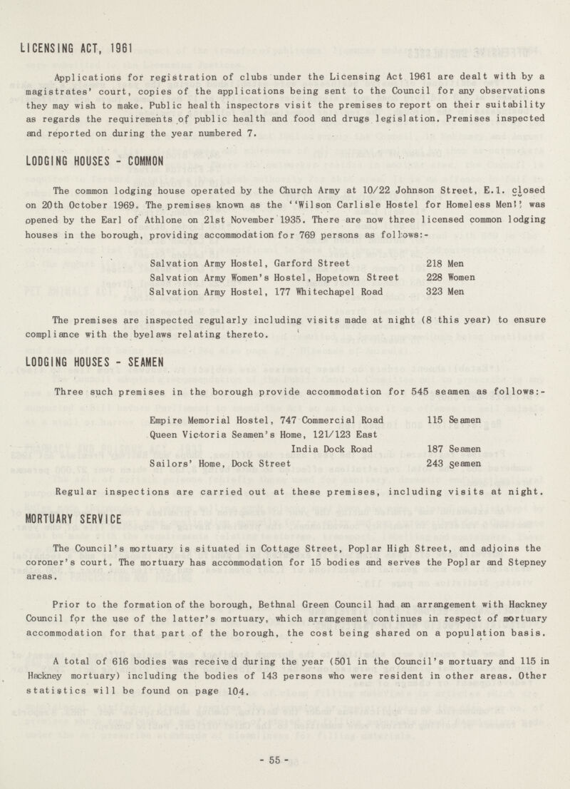 LICENSING ACT, 1961 Applications for registration of clubs under the Licensing Act 1961 are dealt with by a magistrates' court, copies of the applications being sent to the Council for any observations they may wish to make. Public health inspectors visit the premises to report on their suitability as regards the requirements of public health and food and drugs legislation. Premises inspected and reported on during the year numbered 7. LODGING HOUSES - COMMON The common lodging house operated by the Church Army at 10/22 Johnson Street, E.l. closed on 20th October 1969. The premises known as the Wilson Carlisle Hostel for Homeless Men was opened by the Earl of Athlone on 21st November 1935. There are now three licensed common lodging houses in the borough, providing accommodation for 769 persons as follows:- Salvation Army Hostel, Garford Street 218 Men Salvation Army Women's Hostel, Hopetown Street 228 Women Salvation Army Hostel, 177 Whitechapel Road 323 Men The premises are inspected regularly including visits made at night (8 this year) to ensure compliance with the byelaws relating thereto. LODGING HOUSES - SEAMEN Three such premises in the borough provide accommodation for 545 seamen as follows:- Empire Memorial Hostel, 747 Commercial Road 115 Seamen Queen Victoria Seamen's Home, 121/123 East India Dock Road 187 Seamen Sailors' Home, Dock Street 243 seamen Regular inspections are carried out at these premises, including visits at night. MORTUARY SERVICE The Council's mortuary is situated in Cottage Street, Poplar High Street, and adjoins the coroner's court. The mortuary has accommodation for 15 bodies and serves the Poplar and Stepney areas. Prior to the formation of the borough, Bethnal Green Council had an arrangement with Hackney Council for the use of the latter's mortuary, which arrangement continues in respect of mortuary accommodation for that part of the borough, the cost being shared on a population basis. A total of 616 bodies was received during the year (501 in the Council's mortuary and 115 in Hackney mortuary) including the bodies of 143 persons who were resident in other areas. Other statistics will be found on page 104. - 55 -