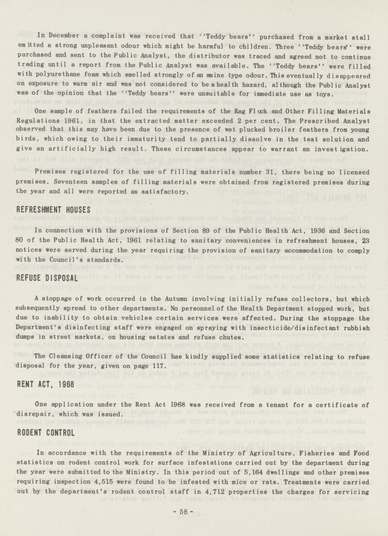 In December a complaint was received that ''Teddy bears'' purchased from a market stall emitted a strong unpleasant odour which might be harmful to children. Three ''Teddy bears'' were purchased and sent to the Public Analyst, the distributor was traced and agreed not to continue trading until a report from the Public Analyst was available. The ''Teddy bears'' were filled with polyurethane foam which smelled strongly of an amine type odour. This eventual ly disappeared on exposure to warm air and was not considered to beahealth hazard, although the Public Analyst was of the opinion that the ''Teddy bears were unsuitable for immediate use as toys. One sample of feathers failed the requirements of the Rag Flock and Other Filling Materials Regulations 1961, in that the extracted matter exceeded 2 per cent. The Prescribed Analyst observed that this may have been due to the presence of wet plucked broiler feathers from young birds, which owing to their immaturity tend to partially dissolve in the test solution and give an artificially high result. These circumstances appear to warrant an investigation. Premises registered for the use of filling materials number 31, there being no licensed premises. Seventeen samples of filling materials were obtained from registered premises during the year and all were reported as satisfactory. REFRESHMENT HOUSES In connection with the provisions of Section 89 of the Public Health Act, 1936 and Section 80 of the Public Health Act, 1961 relating to sanitary conveniences in refreshment houses, 23 notices were served during the year requiring the provision of sanitary accommodation to comply with the Council's standards. REFUSE DISPOSAL A stoppage of work occurred in the Autumn involving initially refuse collectors, but which subsequently spread to other departments. No personnel of the Health Department stopped work, but due to inability to obtain vehicles certain services were affected. During the stoppage the Department's disinfecting staff were engaged on spraying with insecticide/disinfectant rubbish dumps in street markets, on housing estates and refuse chutes. The Cleansing Officer of the Council has kindly supplied some statistics relating to refuse disposal for the year, given on page 117. RENT ACT, 1968 One application under the Rent Act 1968 was received from a tenant for a certificate of disrepair, which was issued. RODENT CONTROL In accordance with the requirements of the Ministry of Agriculture, Fisheries and Food statistics on rodent control work for surface infestations carried out by the department during the year were submitted to the Ministry. In this period out of 5,164 dwellings and other premises requiring inspection 4,515 were found to be infested with mice or rats. Treatments were carried out by the department's rodent control staff in 4,712 properties the charges for servicing - 58 -