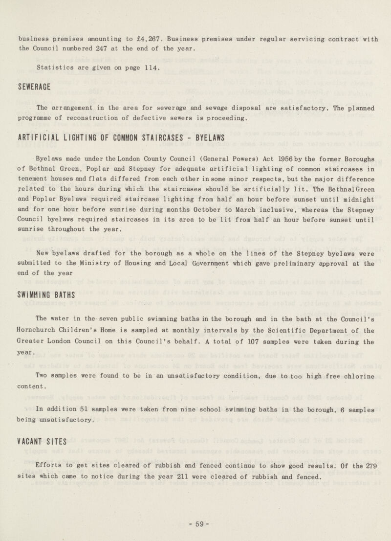 business premises amounting to £4,267. Business premises under regular servicing contract with the Council numbered 247 at the end of the year. Statistics are given on page 114. SEWERAGE The arrangement in the area for sewerage and sewage disposal are satisfactory. The planned programme of reconstruction of defective sewers is proceeding. ARTIFICIAL LIGHTING OF COMMON STAIRCASES - BYELAWS Bye laws made under the London County Council (General Powers) Act 1956 by the former Boroughs of Bethnal Green, Poplar and Stepney for adequate artificial lighting of common staircases in tenement houses and flats differed from each other in some minor respects, but the major difference related to the hours during which the staircases should be artificially lit. The Bethnal Green and Poplar Bye laws required staircase lighting from half an hour before sunset until midnight and for one hour before sunrise during months October to March inclusive, whereas the Stepney Council bye laws required staircases in its area to be lit from half an hour before sunset until sunrise throughout the year. New bye laws drafted for the borough as a whole on the lines of the Stepney bye laws were submitted to the Ministry of Housing and Local Government which gave preliminary approval at the end of the year SWIMMING BATHS The water in the seven public swimming baths in the borough and in the bath at the Council's Horn church Children's Home is sampled at monthly intervals by the Scientific Department of the Greater London Council on this Council's behalf. A total of 107 samples were taken during the year. Two samples were found to be in an unsatisfactory condition, due to too high free chlorine content. In addition 51 samples were taken from nine school swimming baths in the borough, 6 samples being unsatisfactory. VACANT SITES Efforts to get sites cleared of rubbish and fenced continue to show good results. Of the 279 sites which came to notice during the year 211 were cleared of rubbish and fenced. - 59 -