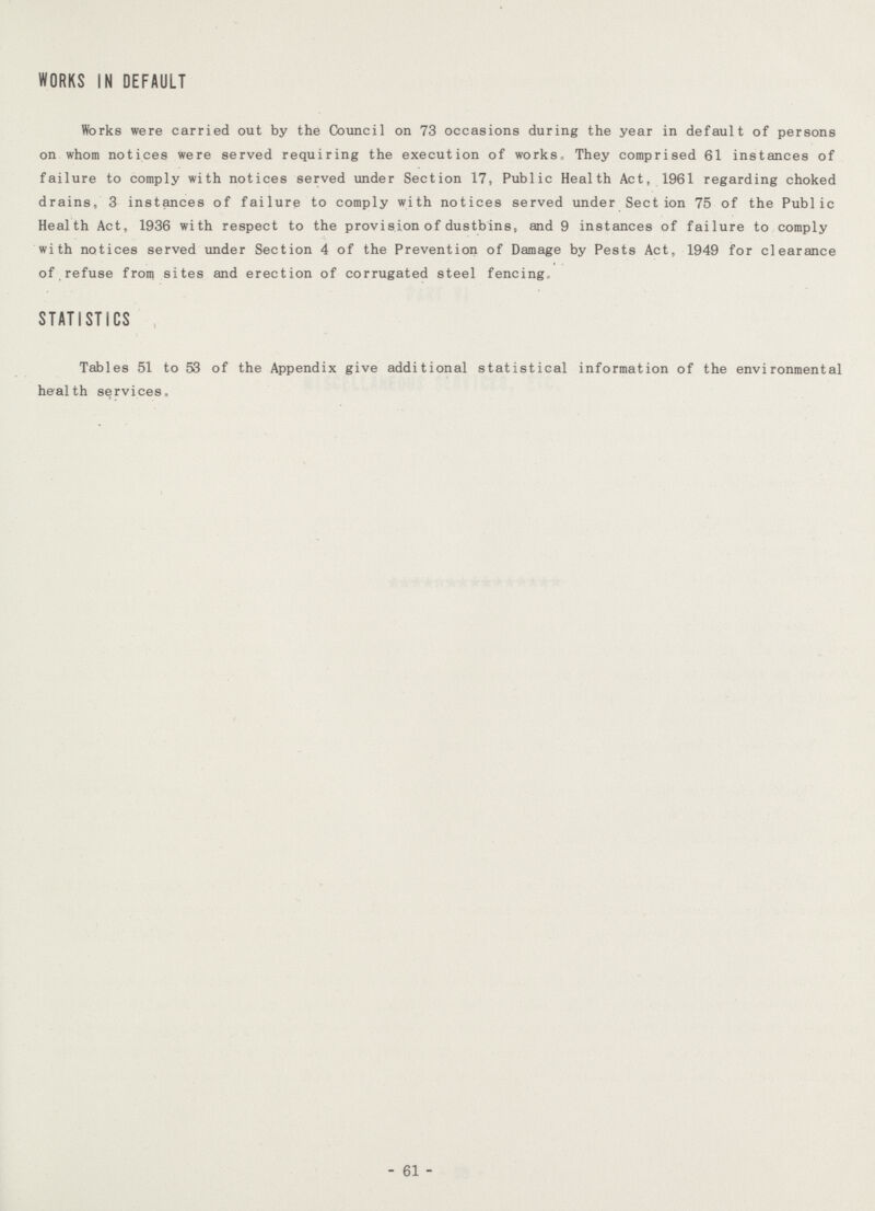 WORKS IN DEFAULT Works were carried out by the Council on 73 occasions during the year in default of persons on whom notices were served requiring the execution of works. They comprised 61 instances of failure to comply with notices served under Section 17, Public Health Act, 1961 regarding choked drains, 3 instances of failure to comply with notices served under Section 75 of the Public Health Act, 1936 with respect to the provision of dustbins, and 9 instances of failure to comply with notices served under Section 4 of the Prevention of Damage by Pests Act, 1949 for clearance of refuse from sites and erection of corrugated steel fencing STATISTICS Tables 51 to 53 of the Appendix give additional statistical information of the environmental health services. - 61 -