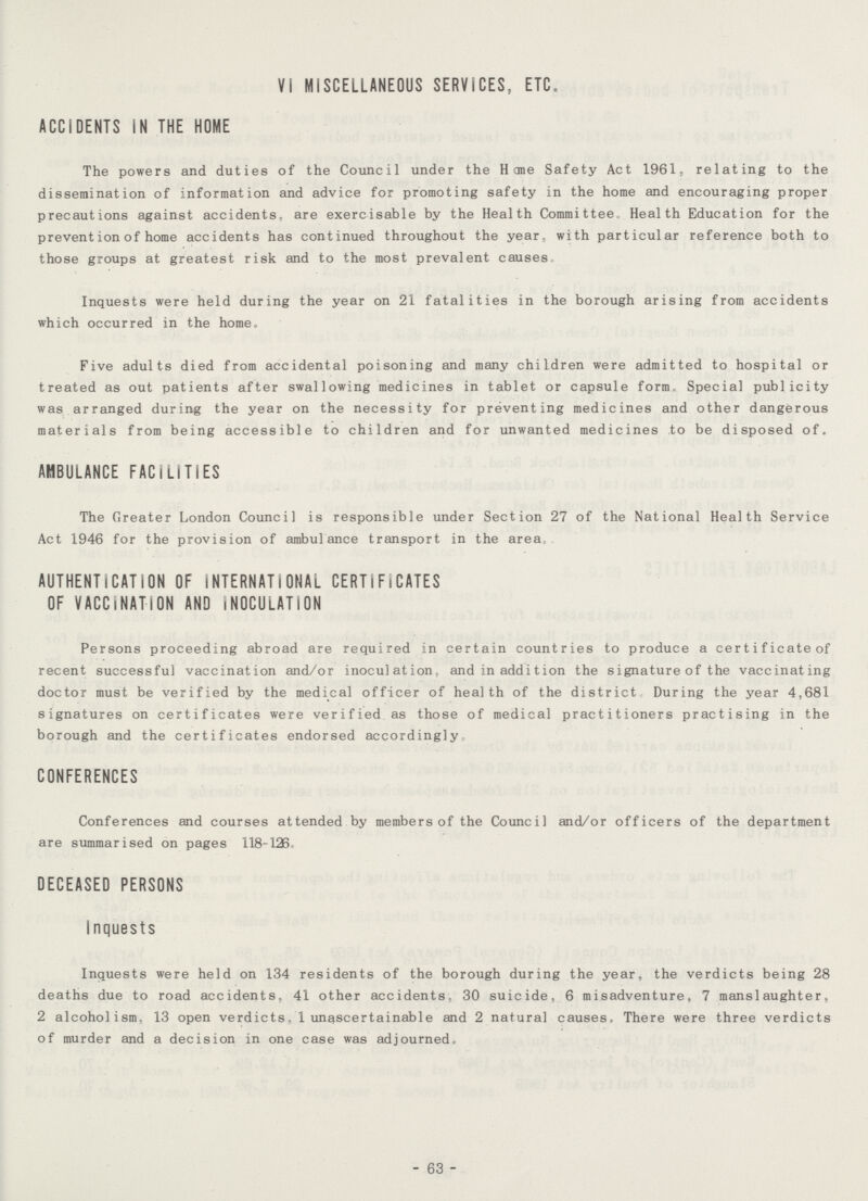 VI MISCELLANEOUS SERVICES, ETC. ACCIDENTS IN THE HOME The powers and duties of the Council under the Home Safety Act 1961, relating to the dissemination of information and advice for promoting safety in the home and encouraging proper precautions against accidents, are exercisable by the Health Committee, Health Education for the prevent ion of home accidents has continued throughout the year, with particular reference both to those groups at greatest risk and to the most prevalent causes Inquests were held during the year on 21 fatalities in the borough arising from accidents which occurred in the home. Five adults died from accidental poisoning and many children were admitted to hospital or treated as out patients after swallowing medicines in tablet or capsule form. Special publicity was arranged during the year on the necessity for preventing medicines and other dangerous materials from being accessible to children and for unwanted medicines to be disposed of. AMBULANCE FACILITIES The Greater London Council is responsible under Section 27 of the National Health Service Act 1946 for the provision of ambulance transport in the area. AUTHENTICATION OF INTERNATIONAL CERTIFICATES OF VACCINATION AND INOCULATION Persons proceeding abroad are required in certain countries to produce a certificate of recent successful vaccination and/or inoculation, and in addition the signature of the vaccinating doctor must be verified by the medical officer of health of the district During the year 4,681 signatures on certificates were verified as those of medical practitioners practising in the borough and the certificates endorsed accordingly. CONFERENCES Conferences and courses attended by members of the Council and/or officers of the department are summarised on pages 118-126. DECEASED PERSONS Inquests Inquests were held on 134 residents of the borough during the year, the verdicts being 28 deaths due to road accidents, 41 other accidents, 30 suicide, 6 misadventure, 7 manslaughter, 2 alcoholism. 13 open verdicts, 1 unascertain able and 2 natural causes. There were three verdicts of murder and a decision in one case was adjourned. - 63 -