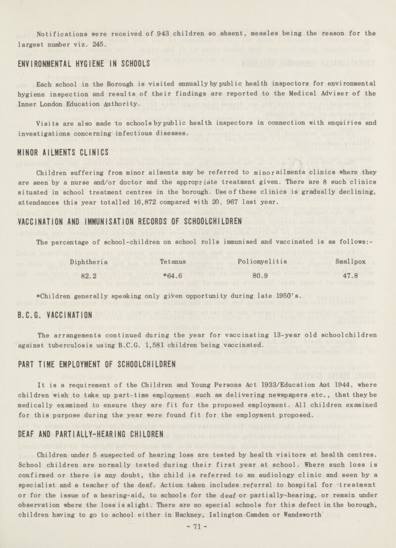 Notifications were received of 943 children so absent, measles being the reason for the largest number viz. 245. ENVIRONMENTAL HYGIENE IN SCHOOLS Each school in the Borough is visited annually by public health inspectors for environmental hygiene inspection and results of their findings are reported to the Medical Adviser of the Inner London Education Authority. Visits are also made to schools by public health inspectors in connection with enquiries and investigations concerning infectious diseases. MINOR AILMENTS CLINICS Children suffering from minor ailments may be referred to minor ailments clinics where they are seen by a nurse and/or doctor and the appropriate treatment given. There are 8 such clinics situated in school treatment centres in the borough Use of these clinics is gradually declining, attendances this year totalled 16,872 compared with 20, 967 last year. VACCINATION AND IMMUNISATION RECORDS OF SCHOOLCHILDREN The percentage of school-children on school rolls immunised and vaccinated is as follows:- Diphtheria Tetanus Poliomyelitis Smallpox 82.2 *64.6 80.9 47.8 *Children generally speaking only given opportunity during late 1950's. B.C.G. VACCINATION The arrangements continued during the year for vaccinating 13-year old schoolchildren against tuberculosis using B.C.G. 1,581 children being vaccinated. PART TIME EMPLOYMENT OF SCHOOLCHILDREN It is a requirement of the Children and Young Persons Act 1933/Education Aot 1944, where children wish to take up part-time employment such as delivering newspapers etc., that they be medically examined to ensure they are fit for the proposed employment. All children examined for this purpose during the year were found fit for the employment proposed. DEAF AND PARTIALLY-HEARING CHILDREN Children under 5 suspected of hearing loss are tested by health visitors at health centres. School children are normally tested during their first year at school. Where such loss is confirmed or there is any doubt, the child is referred to an audiology clinic and seen by a specialist and a teacher of the deaf. Action taken includes referral to hospital for treatment or for the issue of a hearing-aid, to schools for the deaf or partially-hearing, or remain under observation where the loss is slight, There are no special schools for this defect in the borough, children having to go to school either in Hackney, Islington Camden or Wandsworth - 71 -