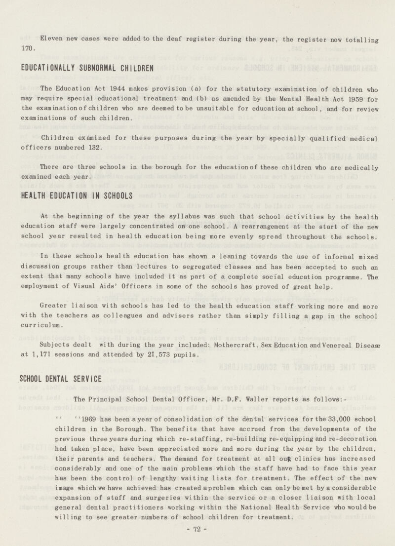 Eleven new cases were added to the deaf register during the year, the register now totalling 170. EDUCATIONALLY SUBNORMAL CHILDREN The Education Act 1944 makes provision (a) for the statutory examination of children who may require special educational treatment and (b) as amended by the Mental Health Act 1959 for the examination of children who are deemed to be unsuitable for education at school, and for review examinations of such children, Children examined for these purposes during the year by specially qualified medical officers numbered 132. There are three schools in the borough for the educationof these children who are medically examined each year, HEALTH EDUCATION IN SCHOOLS At the beginning of the year the syllabus was such that school activities by the health education staff were largely concentrated on one school A rearrangement at the start of the new school year resulted in health education being more evenly spread throughout the schools. In these schools health education has shown a leaning towards the use of informal mixed discussion groups rather than lectures to segregated classes and has been accepted to such an extent that many schools have included it as part of a complete social education programme, The employment of Visual Aids' Officers in some of the schools has proved of great help Greater liaison with schools has led to the health education staff working more and more with the teachers as colleagues and advisers rather than simply filling a gap in the school curriculum. Subjects dealt with during the year included: Mother craft, Sex Education and Venereal Disease at 1,171 sessions and attended by 21,573 pupils. SCHOOL DENTAL SERVICE The Principal School Dental Officer, Mr-D.F. Waller reports as follows:- 1969 has been a year of consolidation of the dental services for the 33,000 school children in the Borough. The benefits that have accrued from the developments of the previous three years during which re-staffing, re-building re-equipping and re-decoration had taken place, have been appreciated more and more during the year by the children, their parents and teachers. The demand for treatment at all our clinics has increased considerably and one of the main problems which the staff have had to face this year has been the control of lengthy waiting lists for treatment. The effect of the new image which we have achieved has created a problem which can only be met by a considerable expansion of staff and surgeries within the service or a closer liaison with local general dental practitioners working within the National Health Service who would be willing to see greater numbers of school children for treatment. - 72 -