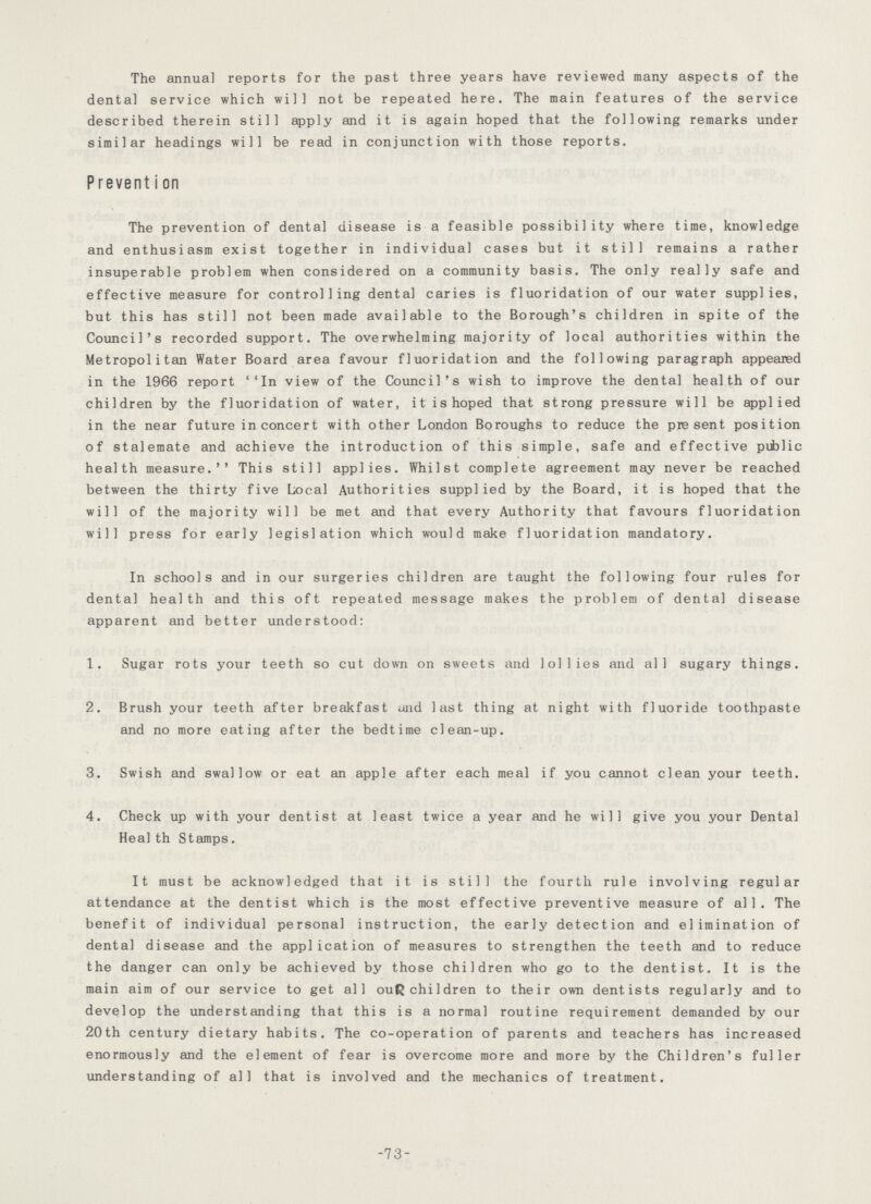 The annual reports for the past three years have reviewed many aspects of the dental service which will not be repeated here. The main features of the service described therein still apply and it is again hoped that the following remarks under similar headings will be read in conjunction with those reports. Prevention The prevention of dental disease is a feasible possibility where time, knowledge and enthusiasm exist together in individual cases but it still remains a rather insuperable problem when considered on a community basis. The only really safe and effective measure for controlling dental caries is fluoridation of our water supplies, but this has still not been made available to the Borough's children in spite of the Council's recorded support. The overwhelming majority of local authorities within the Metropolitan Water Board area favour fluoridation and the following paragraph appeared in the 1966 report ''In view of the Council's wish to improve the dental health of our children by the fluoridation of water, it is hoped that strong pressure will be applied in the near future in concert with other London Boroughs to reduce the present position of stalemate and achieve the introduction of this simple, safe and effective public health measure.'' This still applies. Whilst complete agreement may never be reached between the thirty five Local Authorities supplied by the Board, it is hoped that the will of the majority will be met and that every Authority that favours fluoridation will press for early legislation which would make fluoridation mandatory. In schools and in our surgeries children are taught the following four rules for dental health and this oft repeated message makes the problem of dental disease apparent and better understood: 1. Sugar rots your teeth so cut down on sweets and lollies and all sugary things. 2. Brush your teeth after breakfast and last thing at night with fluoride toothpaste and no more eating after the bedtime clean-up. 3. Swish and swallow or eat an apple after each meal if you cannot clean your teeth. 4. Check up with your dentist at least twice a year and he will give you your Dental Heal th Stamps. It must be acknowledged that it is still the fourth rule involving regular attendance at the dentist which is the most effective preventive measure of all. The benefit of individual personal instruction, the early detection and elimination of dental disease and the application of measures to strengthen the teeth and to reduce the danger can only be achieved by those children who go to the dentist. It is the main aim of our service to get all our children to their own dentists regularly and to develop the understanding that this is a normal routine requirement demanded by our 20th century dietary habits. The co-operation of parents and teachers has increased enormously and the element of fear is overcome more and more by the Children's fuller understanding of all that is involved and the mechanics of treatment. -73-