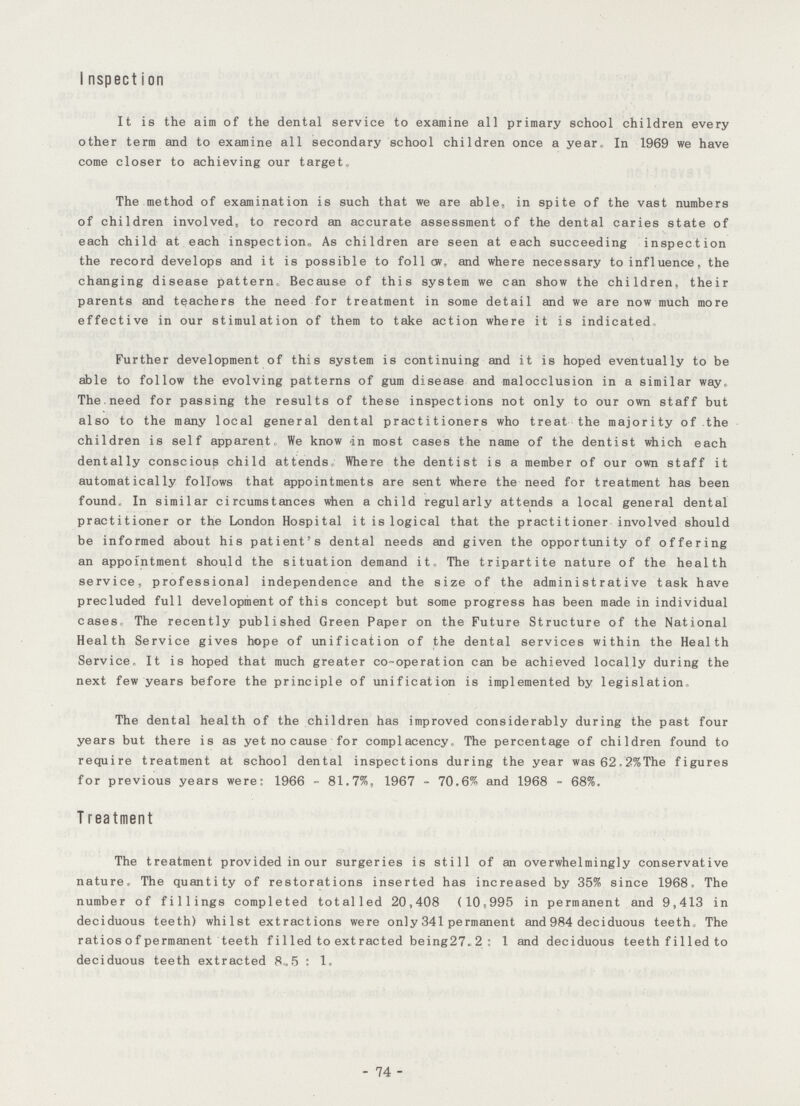 Inspection It is the aim of the dental service to examine all primary school children every other term and to examine all secondary school children once a year. In 1969 we have come closer to achieving our target. The method of examination is such that we are able, in spite of the vast numbers of children involved, to record an accurate assessment of the dental caries state of each child at each inspection,, As children are seen at each succeeding inspection the record develops and it is possible to follow, and where necessary to influence, the changing disease pattern, Because of this system we can show the children, their parents and teachers the need for treatment in some detail and we are now much more effective in our stimulation of them to take action where it is indicated Further development of this system is continuing and it is hoped eventually to be able to follow the evolving patterns of gum disease and malocclusion in a similar way. The,need for passing the results of these inspections not only to our own staff but also to the many local general dental practitioners who treat the majority of the children is self apparent. We know in most cases the name of the dentist which each dentally conscious child attends Where the dentist is a member of our own staff it automatically follows that appointments are sent where the need for treatment has been found. In similar circumstances when a child regularly attends a local general dental practitioner or the London Hospital it is logical that the practitioner involved should be informed about his patient's dental needs and given the opportunity of offering an appointment should the situation demand it. The tripartite nature of the health service, professional independence and the size of the administrative task have precluded full development of this concept but some progress has been made in individual cases. The recently published Green Paper on the Future Structure of the National Health Service gives hope of unification of the dental services within the Health Service. It is hoped that much greater co-operation can be achieved locally during the next few years before the principle of unification is implemented by legislation. The dental health of the children has improved considerably during the past four years but there is as yet no cause for complacency. The percentage of children found to require treatment at school dental inspections during the year was 62.2%The figures for previous years were: 1966-81.7%, 1967-70.6% and 1968-68%. Treatment The treatment provided in our surgeries is still of an overwhelmingly conservative nature. The quantity of restorations inserted has increased by 35% since 1968. The number of fillings completed totalled 20,408 (10,995 in permanent and 9,413 in deciduous teeth) whilst extractions were only 341 permanent and 984 deciduous teeth The ratios of permanent teeth fi1led to extracted being27.2: 1 and deciduous teeth filled to deciduous teeth extracted 8.5: 1. - 74 -