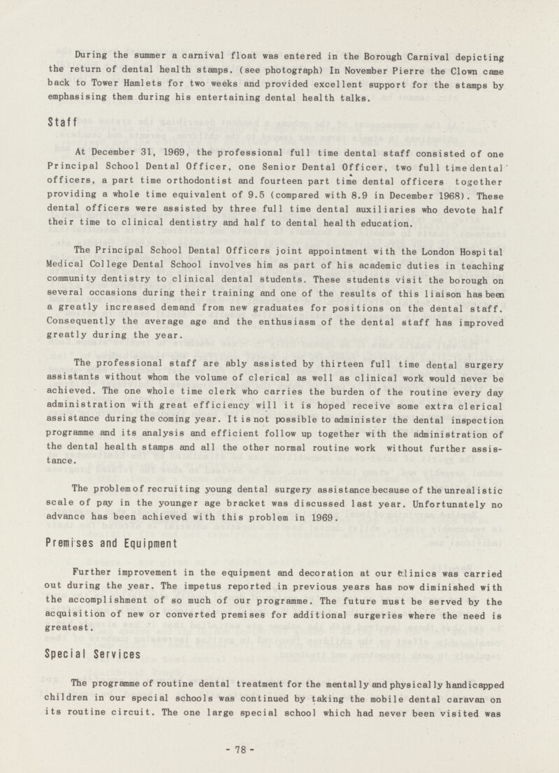 During the summer a carnival float was entered in the Borough Carnival depicting the return of dental health stamps, (see photograph) In November Pierre the Clown came back to Tower Hamlets for two weeks and provided excellent support for the stamps by emphasising them during his entertaining dental health talks. Staff At December 31, 1969, the professional full time dental staff consisted of one Principal School Dental Officer, one Senior Dental Officer, two full timedenta) officers, a part time orthodontist and fourteen part time dental officers together providing a whole time equivalent of 9.5 (compared with 8.9 in December 1968). These dental officers were assisted by three full time dental auxiliaries who devote half their time to clinical dentistry and half to dental health education. The Principal School Dental Officers joint appointment with the London Hospital Medical College Dental School involves him as part of his academic duties in teaching community dentistry to clinical dental students. These students visit the borough on several occasions during their training and one of the results of this liaison has been a greatly increased demand from new graduates for positions on the dental staff. Consequently the average age and the enthusiasm of the dental staff has improved greatly during the year. The professional staff are ably assisted by thirteen full time dental surgery assistants without whom the volume of clerical as well as clinical work would never be achieved. The one whole time clerk who carries the burden of the routine every day administration with great efficiency will it is hoped receive some extra clerical assistance during the coming year. Itisnot possible to administer the dental inspection programme and its analysis and efficient follow up together with the administration of the dental health stamps and all the other normal routine work without further assis tance. The problemof recruiting young dental surgery assistance because of the unreal istic scale of pay in the younger age bracket was discussed last year. Unfortunately no advance has been achieved with this problem in 1969. Premises and Equipment Further improvement in the equipment and decoration at our fclinics was carried out during the year. The impetus reported in previous years has now diminished with the accomplishment of so much of our programme. The future must be served by the acquisition of new or converted premises for additional surgeries where the need is greatest. Special Services The programme of routine dental treatment for the mental ly and physical ly handicapped children in our special schools was continued by taking the mobile dental caravan on its routine circuit. The one large special school which had never been visited was - 78 -