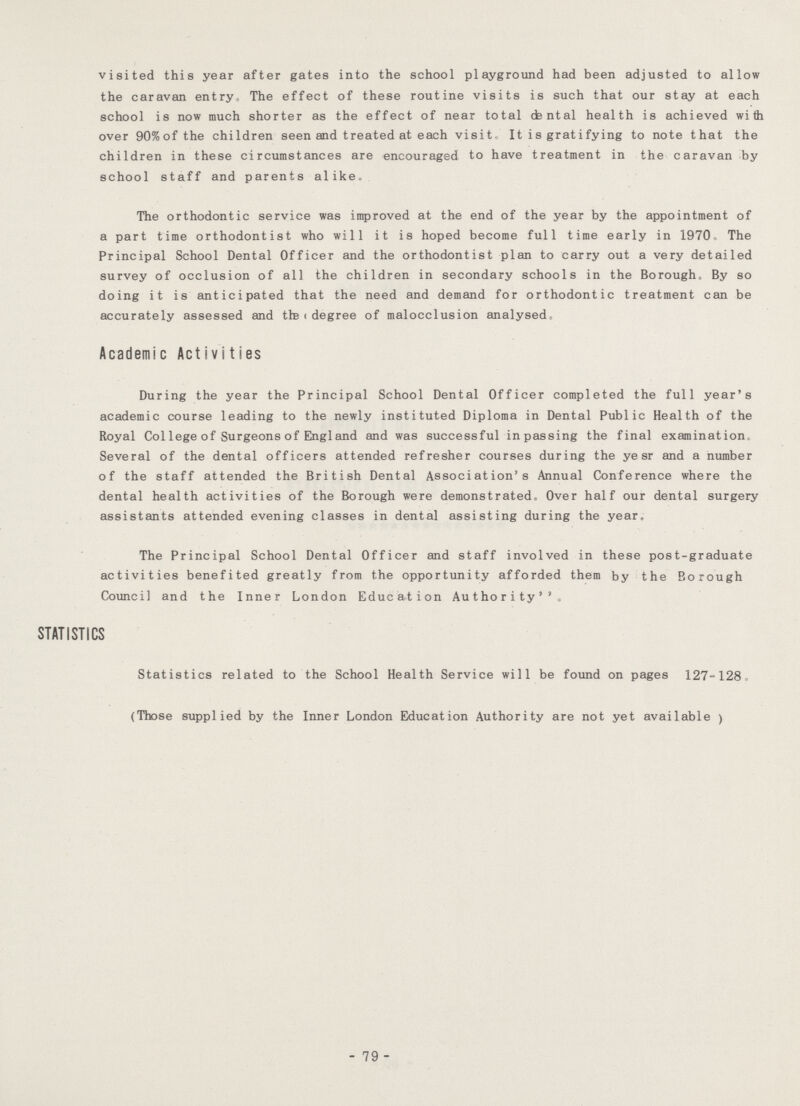 visited this year after gates into the school playground had been adjusted to allow the caravan entry. The effect of these routine visits is such that our stay at each school is now much shorter as the effect of near total cfental health is achieved with over 90%of the children seen and treated at each visit. It is gratifying to note that the children in these circumstances are encouraged to have treatment in the caravan by school staff and parents alike. The orthodontic service was improved at the end of the year by the appointment of a part time orthodontist who will it is hoped become full time early in 1970, The Principal School Dental Officer and the orthodontist plan to carry out a very detailed survey of occlusion of all the children in secondary schools in the Borough, By so doing it is anticipated that the need and demand for orthodontic treatment can be accurately assessed and tte < degree of malocclusion analysed. Academic Activities During the year the Principal School Dental Officer completed the full year's academic course leading to the newly instituted Diploma in Dental Public Health of the Royal College of Surgeons of England and was successful in passing the final examination Several of the dental officers attended refresher courses during the ye sr and a number of the staff attended the British Dental Association's Annual Conference where the dental health activities of the Borough were demonstrated. Over half our dental surgery assistants attended evening classes in dental assisting during the year. The Principal School Dental Officer and staff involved in these post-graduate activities benefited greatly from the opportunity afforded them by the Borough Council and the Inner London Education Authority STATISTICS Statistics related to the School Health Service will be found on pages 127-128 (Those supplied by the Inner London Education Authority are not yet available ) - 79 -