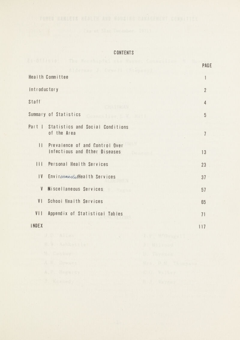 CONTENTS PAGE Health Committee 1 Introductory 2 Staff 4 Summary of Statistics 5 Part I Statistics and Social Conditions of the Area 7 II Prevalence of and Control Over Infectious and Other Diseases 13 III Personal Health Services 23 IV Environmental Health Services 37 V Miscellaneous Services 57 VI School Health Services 65 VII Appendix of Statistical Tables 71 INDEX 117