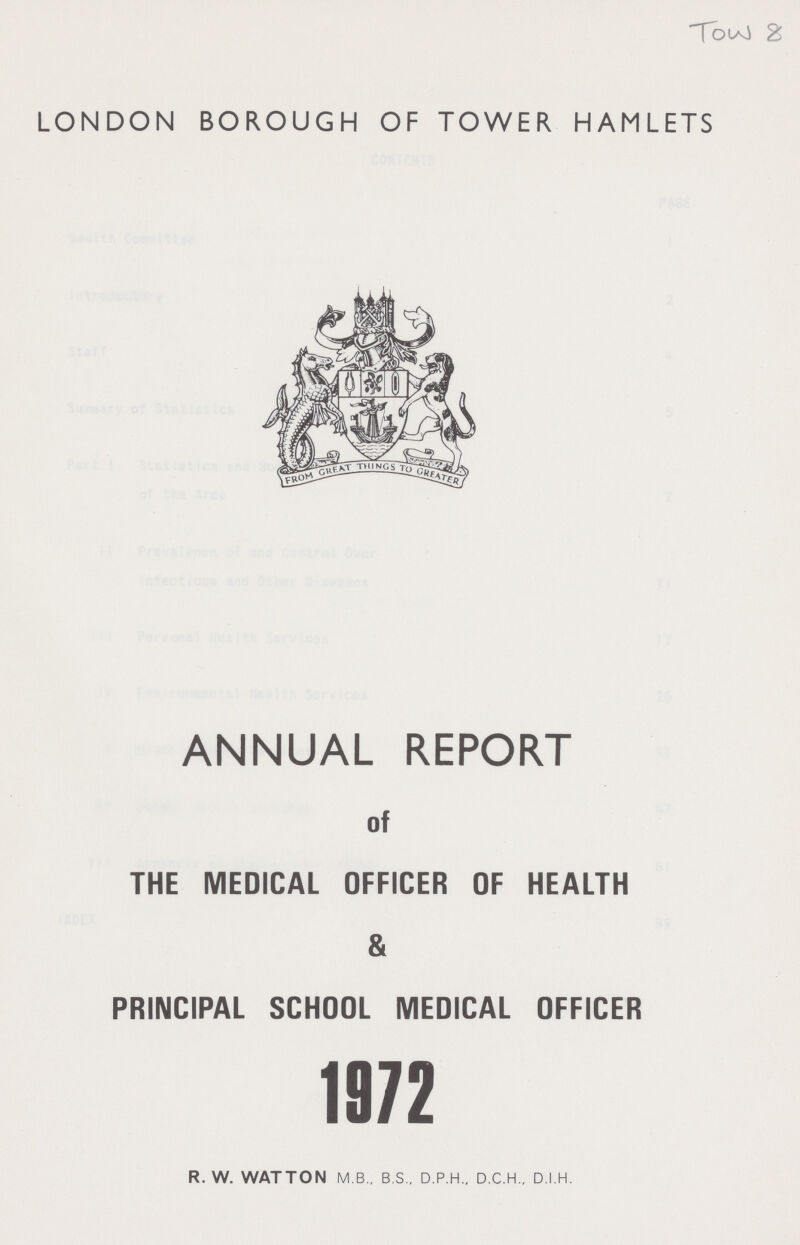 Tow 8 LONDON BOROUGH OF TOWER HAMLETS ANNUAL REPORT of THE MEDICAL OFFICER OF HEALTH & PRINCIPAL SCHOOL MEDICAL OFFICER 1972 R. W. WATTON M.B., B.S., D.P.H.. D.C.H.. D.I.H.