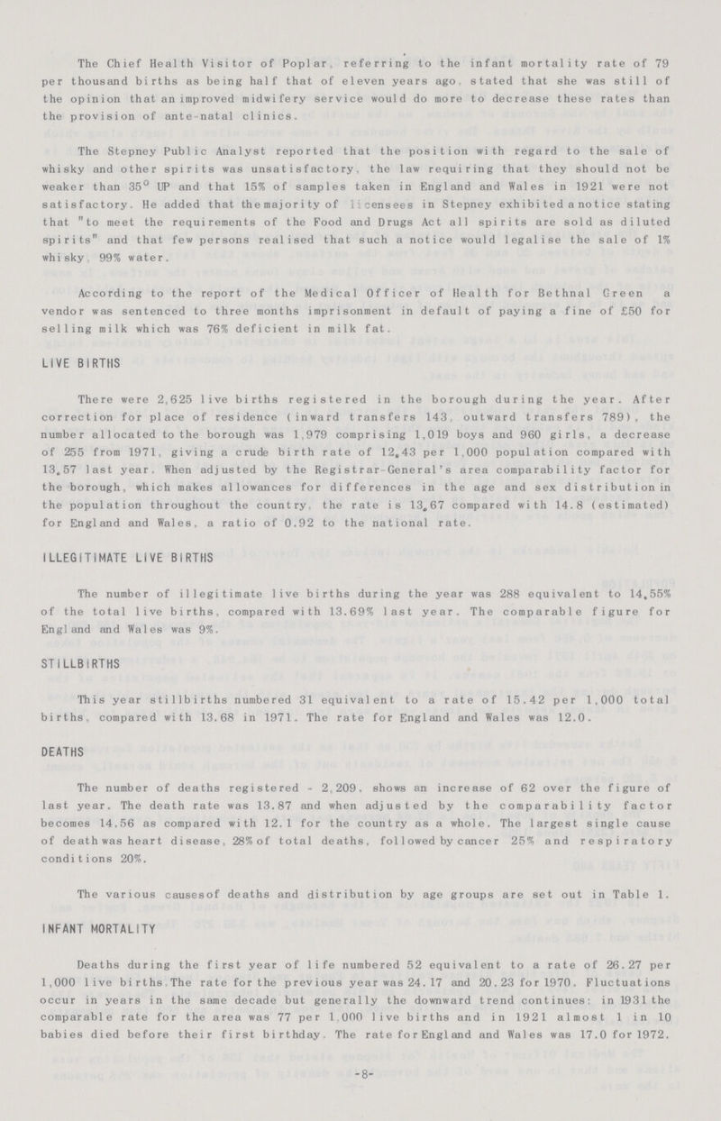 The Chief Health Visitor of Poplar referring to the infant mortality rate of 79 per thousand births as being half that of eleven years ago. stated that she was still of the opinion that an improved midwifery service would do more to decrease these rates than the provision of ante natal clinics. The Stepney Public Analyst reported that the position with regard to the sale of whisky and other spirits was unsatisfactory, the law requiring that they should not be weaker than 35° UP and that 15% of samples taken in England and Wales in 1921 were not satisfactory. He added that themajority of licensees in Stepney exhibiteda notice stating that to meet the requirements of the Food and Drugs Act all spirits are sold as diluted spirits and that few persons realised that such a notice would legalise the sale of 1% whisky 99% water. According to the report of the Medical Officer of Health for Bethnal Green a vendor was sentenced to three months imprisonment in default of paying a fine of £50 for selling milk which was 76% deficient in milk fat. LiVE BIRTHS There were 2,625 live births registered in the borough during the year. After correction for place of residence (inward transfers 143, outward transfers 789), the number allocated to the borough was 1,979 comprising 1,019 boys and 960 girls, a decrease of 255 from 1971, giving a crude birth rate of 12,43 per 1,000 population compared with 13,57 last year. When adjusted by the Registrar-General's area comparability factor for the borough, which makes allowances for differences in the age and sex distribution in the population throughout the country, the rate is 13,67 compared with 14.8 (estimated) for England and Wales, a ratio of 0.92 to the national rate. ILLEGITIMATE LIVE BIRTHS The number of illegitimate live births during the year was 288 equivalent to 14,55% of the total live births, compared with 13.69% last year. The comparable figure for England and Wales was 9%. STILLBIRTHS This year stillbirths numbered 31 equivalent to a rate of 15.42 per 1,000 total births, compared with 13.68 in 1971. The rate for England and Wales was 12.0. DEATHS The number of deaths registered - 2,209, shows an increase of 62 over the figure of last year. The death rate was 13.87 and when adjusted by the comparability factor becomes 14.56 as compared with 12.1 for the country as a whole. The largest single cause of death was heart disease, 28% of total deaths, followed by cancer 25% and respiratory condi t ions 20%. The various causesof deaths and distribution by age groups are set out in Table 1. INFANT MORTALITY Deaths during the first year of life numbered 52 equivalent to a rate of 26 . 27 per 1,000 live birthsThe rate for the previous year was 24.17 and 20 . 23 forl970. Fluctuations occur in years in the same decade but generally the downward trend continues: in 1931the comparable rate for the area was 77 per 1,000 live births and in 1921 almost 1 in 10 babies died before their first birthday. The rate forEngland and Wales was 17.0 for 1972. -8-
