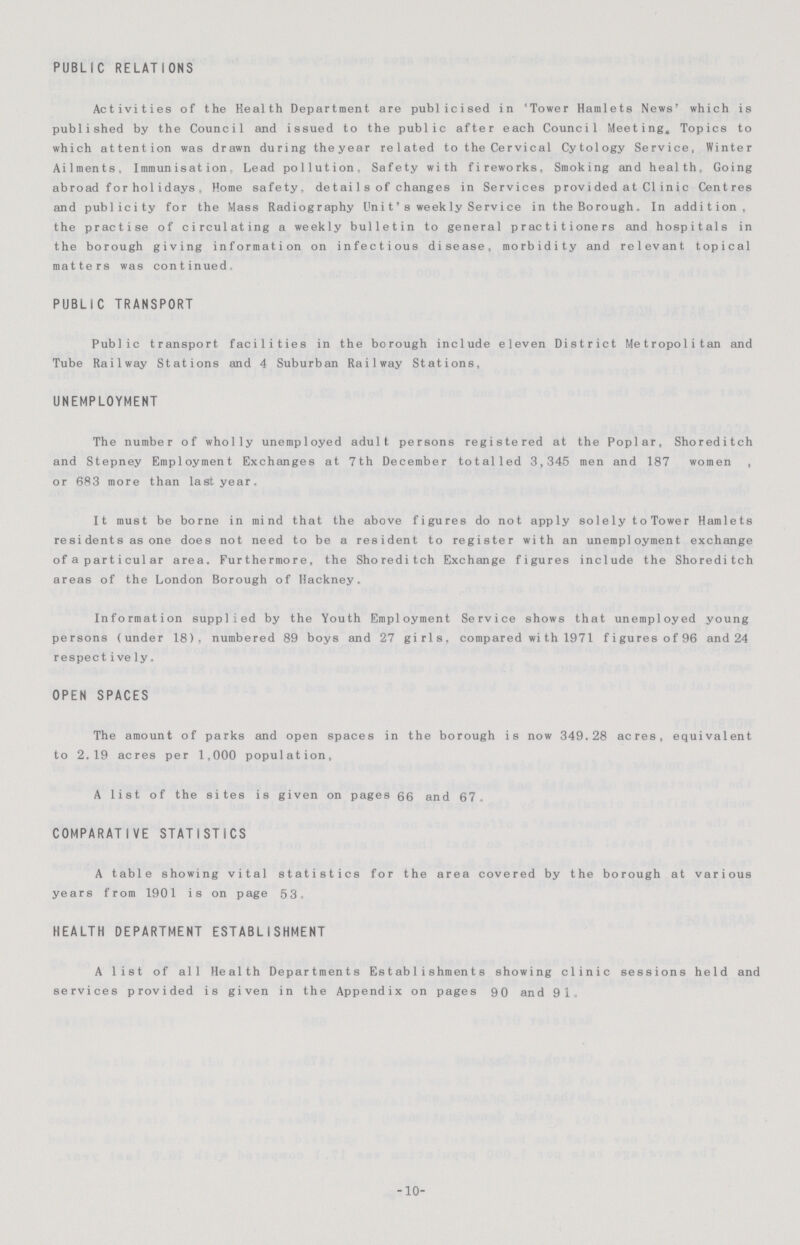 PUBLIC RELATIONS Activities of the Health Department are publicised in 'Tower Hamlets News' which is published by the Council and issued to the public after each Council Meeting, Topics to which attention was drawn during the year related to the Cervical Cytology Service, Winter Ailments. Immunisation. Lead pollution. Safety with fireworks. Smoking and health, Going abroad for holidays , Home safety, detai1s of changes in Services provided at Clinic Centres and publicity for the Mass Radiography Unit's weekly Service in the Borough. In addition, the practise of circulating a weekly bulletin to general practitioners and hospitals in the borough giving information on infectious disease, morbidity and relevant topical matters was continued. PUBLIC TRANSPORT Public transport facilities in the borough include eleven District Metropolitan and Tube Railway Stations and 4 Suburban Railway Stations, UNEMPLOYMENT The number of wholly unemployed adult persons registered at the Poplar, Shoreditch and Stepney Employment Exchanges at 7th December totalled 3,345 men and 187 women , or 683 more than last year. It must be borne in mind that the above figures do not apply solely toTower Hamlets re si dents as one does not need to be a resident to register with an unemployment exchange of a particular area. Furthermore, the Shoreditch Exchange figures include the Shoreditch areas of the London Borough of Hackney. Information supplied by the Youth Employment Service shows that unemployed young persons (under 18), numbered 89 boys and 27 girls, compared wi th 1971 figures of 96 and 24 respect ively. OPEN SPACES The amount of parks and open spaces in the borough is now 349.28 acres, equivalent to 2.19 acres per 1,000 population, A list of the sites is given on pages 66 and 67. COMPARATIVE STATISTICS A table showing vital statistics for the area covered by the borough at various years from 1901 is on page 53. HEALTH DEPARTMENT ESTABLISHMENT A list of all Health Departments Establishments showing clinic sessions held and services provided is given in the Appendix on pages 90 and 91„ -10-