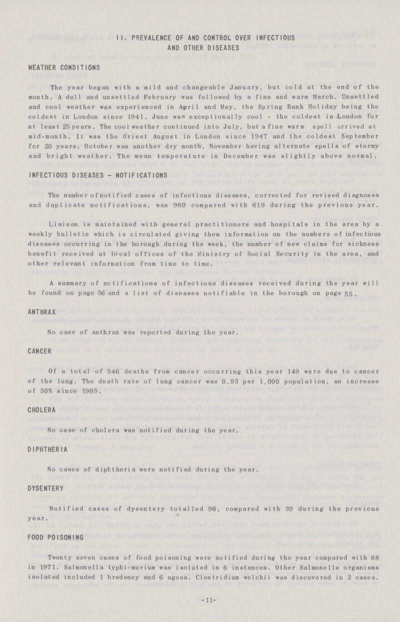 II. PREVALENCE OF AND CONTROL OVER INFECTIOUS AND OTHER DISEASES WEATHER CONDITIONS The year began with a mild and changeable January, but cold at the end of the month. A dull and unsettled February was followed by a fine and warm March. Unsettled and cool weather was experienced in April and May, the Spring Bank Holiday being the coldest in London since 1941. June was exceptionally cool - the coldest in London for at least 25 years . The cool weather continued into July, but a fine warm spell arrived at mid-month. It was the driest August in London since 1947 and the coldest September for 20 years. October was another dry month, November having alternate spells of stormy and bright weather. The mean temperature in December was slightly above normal. INFECTIOUS DISEASES - NOTIFICATIONS The number of notified cases of infectious diseases, corrected for revised diagnoses and duplicate notifications, was 980 compared with 619 during the previous year. Liaison is maintained with general practitioners and hospitals in the area by a weekly bulletin which is circulated giving them information on the numbers of infectious diseases occurring in the borough during the week, the number of new claims for sickness benefit received at local offices of the Ministry of Social Security in the area, and other relevant information from time to time. A summary of notifications of infectious diseases received during the year will be found on page 56 and a list of diseases notifiable in the borough on page 55. ANTHRAX No case of anthrax was reported during the year. CANCER Of a total of 546 deaths from cancer occurring this year 149 were due to cancer of the lung. The death rate of lung cancer was 0.93 per 1,000 population, an increase of 30% since 1965. CHOLERA No case of cholera was notified during the year. DIPHTHERIA No cases of diphtheria were notified during the year. DYSENTERY Notified cases of dysentery totalled 96, compared with 39 during the previous year. FOOD POISONING Twenty seven cases of food poisoning were notified during the year compared with 68 in 1971. Salmonella typhi-murium was isolated in 6 instances. Other Salmonella organisms isolated included 1 bredeney and 6 agosa. Clostridium welchii was discovered in 2 cases. -11-