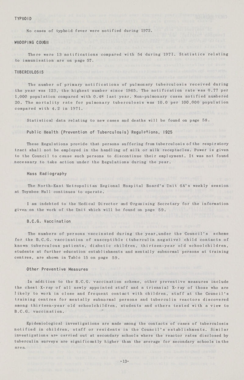 TYPHOID No cases of typhoid fever were notified during 1972. WHOOPING COUGH There were 13 notifications compared with 54 during 1971. Statistics relating to immunisation are on page 57. TUBERCULOSIS The number of primary notifications of pulmonary tuberculosis received during the year was 123, the highest number since 1965. The notification rate was 0.77 per 1,000 population compared with 0.48 last year. Non-pulmonary cases notified numbered 20. The mortality rate for pulmonary tuberculosis was 10.0 per 100,000 population compared with 4.2 in 1971. Statistical data relating to new cases and deaths will be found on page 58. Public Health (Prevention of Tuberculosis) Regulations, 1925 These Regulations provide that persons suffering from tuberculosis ofthe respiratory tract shall not be employed in the handling of milk or milk receptacles. Power is given to the Council to cause such persons to discontinue their employment. It was not found necessary to take action under the Regulations during the year. Mass Radiography The North-East Metropolitan Regional Hospital Board's Unit 6A's weekly session at Toynbee Hall continues to operate. I am indebted to the Medical Director and Organising Secretary for the information given on the work of the Unit which will be found on page 59. B.C.G. Vaccination The numbers of persons vaccinated during the year,under the Council's scheme for the B.C.G. vaccination of susceptible (tuberculin negative) child contacts of known tuberculous patients, diabetic children, thirteen-year old schoolchildren, students at further education establishments and mentally subnormal persons at training centres, are shown in Table 15 on page 59. Other Preventive Measures In addition to the B.C.G. vaccination scheme, other preventive measures include the chest X-ray of all newly appointed staff and a triennial X-ray of those who are likely to work in close and frequent contact with children, staff at the Council's training centres for mentally subnormal persons and tuberculin reactors discovered among thirteen-year old schoolchildren, students and others tested with a view to B.C.G. vaccination. Epidemiological investigations are made among the contacts of cases of tuberculosis notified in children, staff or residents in the Council's establishments. Similar investigations are carried out at secondary schools where the reactor rates disclosed by tuberculin surveys are significantly higher them the average for secondary schools in the area. -13-