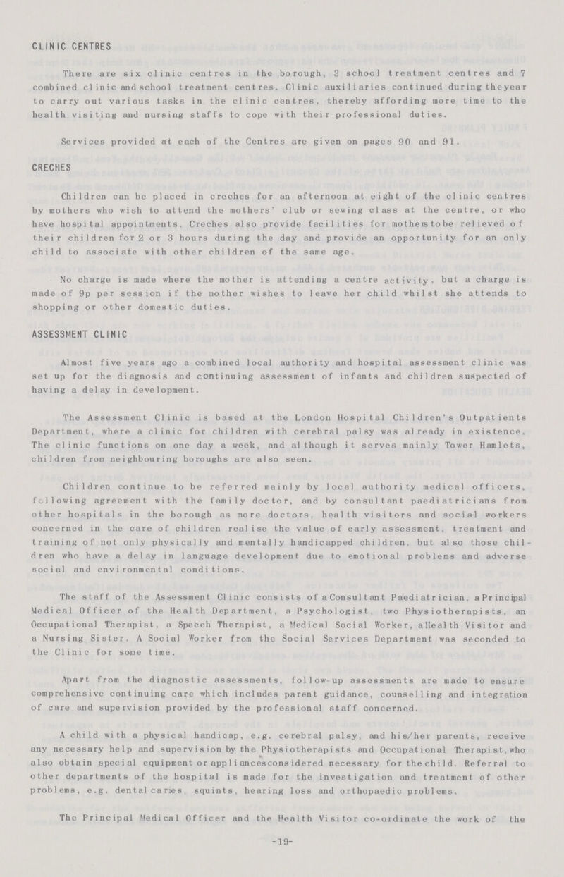 CLiNIC CENTRES There are six clinic centres in the borough, 3 school treatment centres and 7 combined clinic and school treatment centres. Clinic auxiliaries continued during the year to carry out various tasks in the clinic centres, thereby affording more time to the health visiting and nursing staffs to cope with their professional duties. Services provided at each of the Centres are given on pages 90 and 91. CRECHES Children can be placed in creches for an afternoon at eight of the clinic centres by mothers who wish to attend the mothers' club or sewing class at the centre, or who have hospital appointments. Creches also provide facilities for motheistobe relieved of their children for 2 or 3 hours during the day and provide an opportunity for an only child to associate with other children of the same age. No charge is made where the mother is attending a centre activity, but a charge is made of 9p per session if the mother wishes to leave her child whilst she attends to shopping or other domestic duties. ASSESSMENT CLINIC Almost five years ago a combined local authority and hospital assessment clinic was set up for the diagnosis and continuing assessment of infants and children suspected of having a delay in development. The Assessment Clinic is based at the London Hospital Children's Outpatients Department, where a clinic for children with cerebral palsy was already in existence. The clinic functions on one day a week, and although it serves mainly Tower Hamlets, children from neighbouring boroughs are also seen. Children continue to be referred mainly by local authority medical officers, following agreement with the family doctor, and by consultant paediatricians from other hospitals in the borough as more doctors, health visitors and social workers concerned in the care of children realise the value of early assessment, treatment and training of not only physically and mentally handicapped children, but also those chil dren who have a delay in language development due to emotional problems and adverse social and environmental conditions. The staff of the Assessment Clinic consists of a Consultant Paediatrician, aPrincipal Medical Officer of the Health Department, a Psychologist, two Physiotherapists, an Occupational Therapist, a Speech Therapist, a Medical Social Worker, aHealth Visitor and a Nursing Sister. A Social Worker from the Social Services Department was seconded to the Clinic for some time. Apart from the diagnostic assessments, follow up assessments are made to ensure comprehensive continuing care which includes parent guidance, counselling and integration of care and supervision provided by the professional staff concerned. A child with a physical handicap, e.g. cerebral palsy, and his/her parents, receive any necessary help and supervision by the Physiotherapists and Occupational Hierapist, who also obtain special equipment or app1iancesconsidered necessary forthechild. Referral to other departments of the hospital is made for the investigation and treatment of other problems, e.g. dental caries squints, hearing loss and orthopaedic problems. The Principal Medical Officer and the Health Visitor co-ordinate the work of the -19-