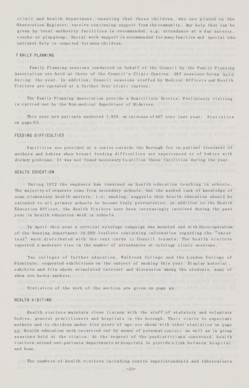 clinic and health department, ensuring that these children who are placed on the Observation Register, receive continuing support from the coramunity, Any help that can be given by local authority facilities is recommended e.g. attendance at a day nursery, creche or playgroup Social work support is recommended for many fami1ies and special edu cational help is required for manychildren FAMILY PLANNING Family Planning sessions conducted on behalf of the Council by the Family Planning Association are held at three of the Council's Clinic Centres 287 sessions being held dur.ng the year. In addition Council sessions staffed by Medical Officers and Health Visitors are operated at a further four clinic centres. The Family Planning Association provide a Domiciliary Service. Preliminary visiting is carried out by the Non-medical Supervisor of Midwives. Thi s year new patients numbered 1,858 , an increase of 487 ove r last year. Statistics on page 6 2 FEEDING DIFFICULTIES Facilities are provided at a centre outside the Borough for in-patient treatment of mothers and babies when breast feeding difficulties are experienced or of babies with dietary prob1ems, It was not found necessary to uti1ise these facilities during the year HEALTH EDUCATION During 1972 the emphasis has remained on health education teaching in schools. The majorityof requests come from secondary schools but the marked lack of knowledge of some elementary health matters, i.e. smoking suggests that health education should be extended to all primary schools to become truly preventative. In addition to the Health Education Officer the Health Visitors have been increasingly involved during the past year in health education work in schools. In April this year a cervical cytology campaign was mounted and with theco-operation of the housing department 16 000 leaflets containing information regarding the smear test were distributed with the rent cards to Council tenants. The health visitors reported a moderate rise in the number of attendances at cytology clinic sessions. Two colleges of further education, Walbrook College and the London College of Furniture, requested exhibitions on the subject of smoking this year Display material , exhibits and film shows stimulated interest and discussion among the students, many of whom are heavy smokers Statistics of the work of the section are given on page 89 HEALTH VISITING Health visitors maintain close liaison with the staff of statutory and voluntary bodies, general practitioners and hospitals in the borough. Their visits to expectant mothers and to children under five years of age are shown with other statistics on page 62 Health education work iscarried out by means of personal contact as well as in group sessions held at the clinics. At the request of the paediatricians concerned, health visitors attend out-patients departments athospital s to providealink between hospital and home. The numbers of health visitors including centre superintendents and tuberculosis -20-