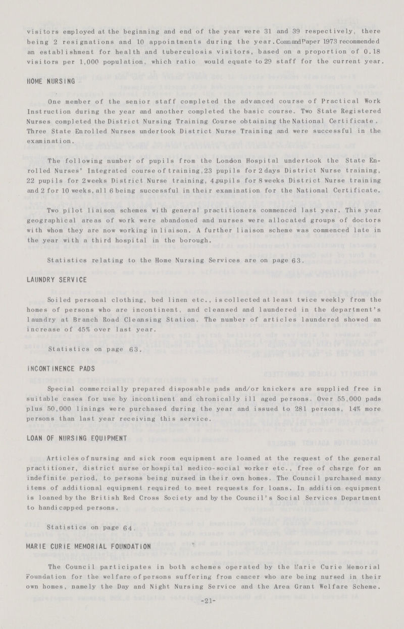 visitors employed at the beginning and end of the year were 31 and 39 respectively, there being 2 resignations and 10 appointments during the year. Command paper 1973 recommended an establishment for health and tuberculosis visitors, based on a proportion of 0.18 visitors per 1,000 population, which ratio would equate to 29 staff for the current year HOME NURSING One member of the senior staff completed the advanced course of Practical Work Instruction during the year and another completed the basic course. Two State Registered Nurses completed the District Nursing Training Course obtaining the National Certificate. Three State Enrolled Nurses undertook District Nurse Training and were successful in the examination. The following number of pupils from the London Hospital undertook the State En rolled Nurses' Integrated course of training,23 pupils for 2 days District Nurse training, 22 pupils for 2weeks District Nurse training, 4.pupils for 8 weeks District Nurse training and2for l0 weeks,al l6 being successful in their examination for the National Certificate. Two pilot liaison schemes with general practitioners commenced last year. This year geographical areas of work were abandoned and nurses were allocated groups of doctors with whom they are now working in liaison. A further liaison scheme was commenced late in the year with a third hospital in the borough. Statistics relating to the Home Nursing Services are on page 63. LAUNDRY SERVICE Soiled personal clothing, bed linen etc., is col1ected at 1east twice weekly from the homes of persons who are incontinent, and cleansed and laundered in the department's laundry at Branch Road Cleansing Station. The number of articles laundered showed an increase of 45% over last year. Statistics on page 63. INCONTINENCE PADS Special commercially prepared disposable pads and/or knickers are supplied free in suitable cases for use by incontinent and chronically ill aged persons. Over 55,000 pads plus 50,000 linings were purchased during the year and issued to 281 persons, 14% more persons than last year receiving this service. LOAN OF NURSING EQUIPMENT Artic1es of nursing and sick room equipment are loaned at the request of the general practitioner, district nurse or hospital medico-social worker etc., free of chsrge for an indefinite period, to persons being nursed in their own homes. The Council purchased many items of additional equipment required to meet requests for loans. In addition equipment is loaned by the British Red Cross Society and by the Council's Social Services Department to handicapped persons. Statistics on page 64 MARIE CURIE MEMORIAL FOUNDATION The Council participates in both schemes operated by the Marie Curie Memorial Foundation for the we1fare of persons suffering from cancer who are being nursed in their own homes, namely the Day and Night Nursing Service and the Area Grant Welfare Scheme. -21-
