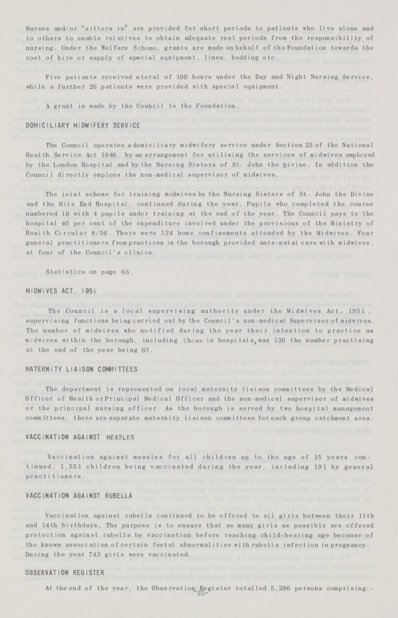 Nurses and/or sitters in are provided for short periods to patients who live alone and to others to enable relatives to obtain adequate rest periods from the responsibility of nursing Under the Welfare Scheme, grants are made on behalf of th e Foundation towards the cost of hire or supply of special equipment, linen, bedding etc. Five patients received a total of 100 hours under the Day and Night Nursing Service, while a further 26 patients were provided with special equipment. A grant is made by the Council to the Foundation. DOMICILIARY MIDWIFERY SERVICE The Council operates adomiciliary midwifery service under Section 23 of the National Health Service Act 1946 by an arrangement for utilising the services of midwives employed by the London Hospital and by the Nursing Sisters of St John the Divine. In addition the Council directly employs the non medical supervisor of midwives. The joint scheme for training midwivesby the Nursing Sisters of St. John the Divine and the Mile End Hospital, continued during the year. Pupils who completed the course numbered 16 with 4 pup'ls under training at the end of the year The Council pays to the hospital 40 per cent of the expenditure involved under the provisions of the Ministry of Health Circular 8/56 There were 124 home confinements attended by the Midwives Four general practitioners f rom practices in the borough provided ante-natal care with midwives, at four of the Council's clinics. Statistics on page 65 MIDWiVES ACT 1951 The Council is a local supervising authority under the Midwives Act, 1951 supervising functions being carried out by the Council's non medical Supervisor of midwives. The number of midwives who notified during the year their intention to practice as midwives within the borough including these in hospitals,was 130 the number practising at the end of the year being 65. MATERNITY LIAISON COMMITTEES The department is represented on local maternity liaison committees by the Medical Officer of Health or Principal Medical Officer and the non medical supervisor of midwives or the principal nursing officer. As the borough is served by two hospital management committees there are separate maternity liaison committees for each group catchment area VACCINATION AGAINST MEASLES Vaccination against measles for all children up to the age of 15 years con tinued, 1,551 children being vaccinated during the year including 191 by general practitioners, VACCINATION AGAINST RUBELLA Vaccination against rubella continued to be offered to all girls between their 11th and 14th birthdays The purpose is to ensure that as many girls as possible are offered protection against rubella by vaccination before reaching child-bearing age because of the known association of certain foetal abnormalities wi th rube 11 a infection in pregnancy. During the year 743 girls were vaccinated. OBSERVATION REGISTER At the end of the year, the Observation Register totalled 5,286 persons comprising:- -22-