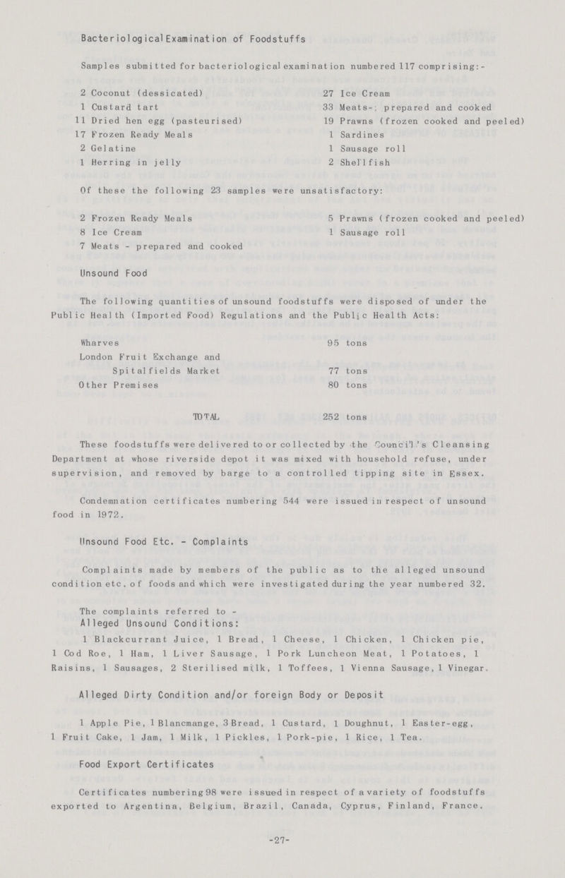 Becteriological Examination of Foddstuffs Samp1es submitted for bacteriological examination numbered 117 comprising:- 2 Coconut (dessicated) 27 Ice Cream 1 Custard tart 33 Meats-; prepared and cooked 11 Dried hen egg (pasteurised) 19 Prawns (frozen cooked and peeled) 17 Frozen Ready Meals 1 Sardines 2 Gelatine I Sausage roll 1 Herring in jelly 2 Shellfish Of these the following 23 samples were unsatisfactory: 2 Frozen Ready Meals 5 Prawns (frozen cooked and peeled) 8 Ice Cream 1 Sausage roll 7 Meats - prepared and cooked Unsound Food The following quantities of unsound foodstuffs were disposed of under the Public Health (Imported Food) Regulations and the Public Health Acts: Wharves 95 tons London Fruit Exchange and Spital fields Market 77 tons Other Premises 80 tons TOTAL 252 tons These foods tuffs were delivered to or co11ected by the Council's Cleansing Department at whose riverside depot it was mixed with household refuse, under supervision, and removed by barge to a controlled tipping site in Essex. Condemnation certificates numbering 544 were issued in respect of unsound food in 1972. Unsound Food Etc. -Complaints Complaints made by members of the public as to the alleged unsound condition etc. of foods and which were investigated during the year numbered 32. The complaints referred to- Alleged Unsound Conditions: 1 Blackcurrant Juice, 1 Bread, 1 Cheese, 1 Chicken, 1 Chicken pie, 1 Cod Roe, 1 Ham, 1 Liver Sausage, 1 Pork Luncheon Meat, 1 Potatoes, 1 Raisins, 1 Sausages, 2 Sterilised milk, 1 Toffees, 1 Vienna Sausage, 1 Vinegar. Alleged Dirty Condition and/or foreign Body or Deposit 1 Apple Pie, 1 Blancmange, 3 Bread, 1 Custard, 1 Doughnut, 1 Easter-egg, 1 Fruit Cake, 1 Jam, 1 Milk, 1 Pickles, 1 Pork-pie, 1 Rice, 1 Tea. Food Export Certificates Certificates numbering 98 we re issued in respect of avariety of foodstuffs exported to Argentina, Belgium, Brazil, Canada, Cyprus, Finland, France. -27-