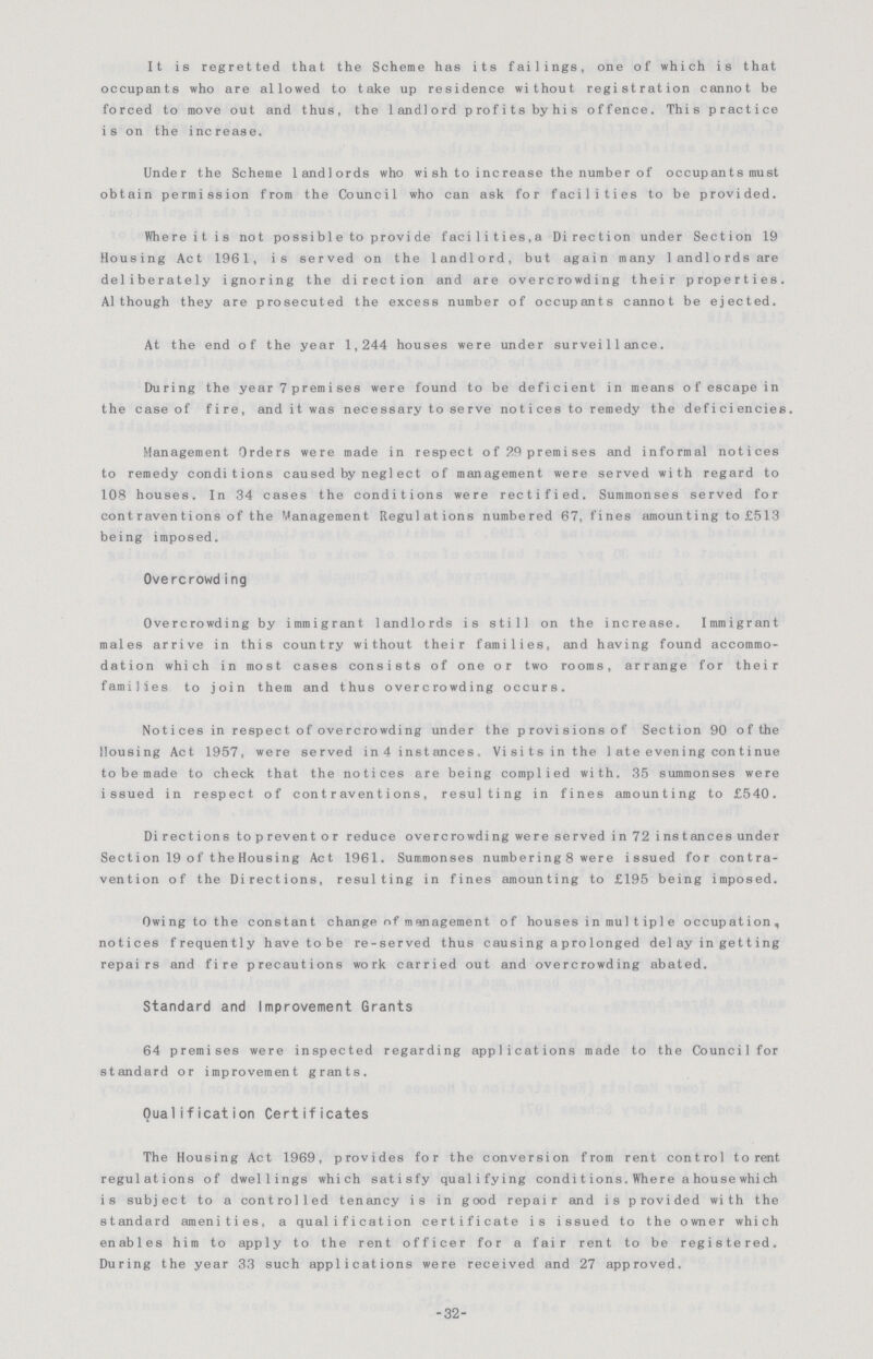 It is regretted that the Scheme has its failings, one of which is that occupants who are allowed to take up residence without registration cannot be forced to move out and thus, the landlord profits byhis offence. This practice is on the increase. Under the Scheme landlords who wi sh to increase the number of occupants must obtain permission from the Council who can ask for facilities to be provided. Where it is not possible to provide facilities,a Direction under Section 19 Housing Act 1961, is served on the landlord, but again many landlords are deliberately ignoring the direction and are overcrowding their properties. Although they are prosecuted the excess number of occupants cannot be ejected. At the end of the year 1,244 houses were under surveillance. During the year 7 premises were found to be deficient in means of escape in the case of fire, and it was necessary to serve notices to remedy the deficiencies Management Orders were made in respect of 29 premises and informal notices to remedy conditions caused by neglect of management were served with regard to 108 houses. In 34 cases the conditions were rectified. Summonses served for contraventions of the Management Regulations numbered 67, fines amounting to £513 being imposed. Overcrowding Overcrowding by immigrant landlords is still on the increase. Immigrant males arrive in this country without their families, and having found accommo dation which in most cases consists of one or two rooms, arrange for their families to join them and thus overcrowding occurs. Notices in respect of overcrowding under the provisions of Section 90 of the Housing Act 1957, were served in 4 instances. Visits in the 1ate evening continue to be made to check that the notices are being complied with. 35 summonses were issued in respect of contraventions, resulting in fines amounting to £540. Directions to prevent or reduce overcrowding we re served in 72 instances under Section 19 of the Housing Act 1961. Summonses numbering 8 were issued for contra vention of the Directions, resulting in fines amounting to £195 being imposed. Owing to the constant change of management of houses in multip1e occupation, notices frequently have to be re-served thus causing a pro longed del ay in getting repairs and fire precautions work carried out and overcrowding abated. Standard and Improvement Grants 64 premises were inspected regarding applications made to the Council for standard or improvement grants. Qualification Certificates The Housing Act 1969, provides for the conversion from rent control to rent regulations of dwellings which satisfy qualifying conditions. Where a house which is subject to a controlled tenancy is in good repair and is provided with the standard amenities, a qualification certificate is issued to the owner which enables him to apply to the rent officer for a fair rent to be registered. During the year 33 such applications were received and 27 approved. -32-