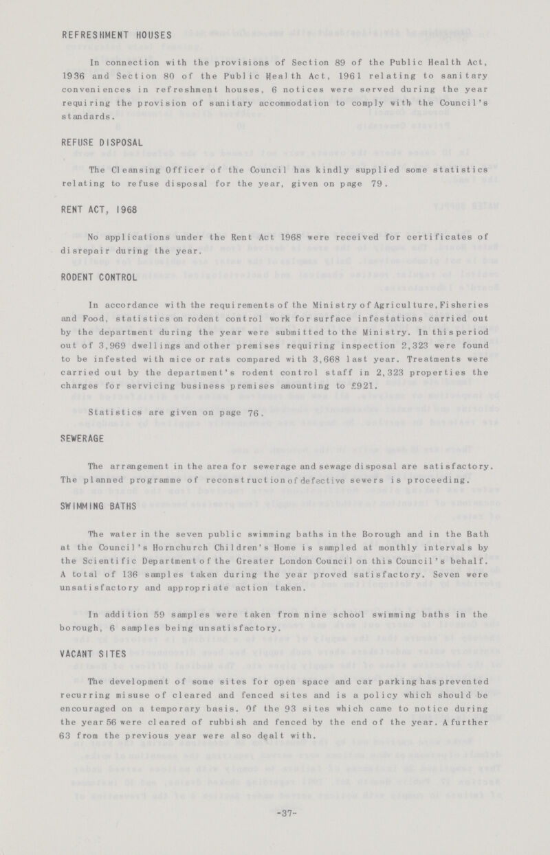 REFRESHMENT HOUSES In connection with the provisions of Section 89 of the Public Health Act, 1936 and Section 80 of the Public Health Act, 1961 relating to sanitary conveniences in refreshment houses, 6 notices were served during the year requiring the provision of sanitary accommodation to comply with the Council's s t andards. REFUSE DISPOSAL The Cleansing Officer of the Council has kindly supplied some statistics relating to refuse disposal for the year, given on page 79. RENT ACT, 1968 No applications under the Rent Act 1968 were received for certificates of disrepair during the year. RODENT CONTROL In accordance with the requirements of the Ministry of Agriculture. Fisheries and Food, statistics on rodent control work for surface infestations carried out by the department during the year were submitted to the Ministry. Inthisperiod out of 3,969 dwel1ings and other premises requiring inspection 2,323 were found to be infested with mice or rats compared with 3,668 last year. Treatments were carried out by the department's rodent control staff in 2,323 properties the charges for servicing business premises amounting to £921. Statistics are given on page 76. SEWERAGE The arrangement in the area for sewerage and sewage disposal are satisfactory. The planned programme of reconstruction of defective sewers is proceeding. SWIMMING BATHS The water in the seven public swimming baths in the Borough and in the Bath at the Council's Hornchurch Children's Home is sampled at monthly intervals by the Scientific Department of the Greater London Counci1 on this Counci1's behalf. A total of 136 samples taken during the year proved satisfactory. Seven were unsatisfactory and appropriate action taken. In addition 59 samples were taken from nine school swimming baths in the borough, 6 samples being unsatisfactory. VACANT SITES The development of some sites for open space and car parking has prevented recurring misuse of cleared and fenced sites and is a policy which should be encouraged on a temporary basis. Of the 93 sites which came to notice during the year 56 were cleared of rubbish and fenced by the end of the year. A further 63 from the previous year were also d^alt with. -37-