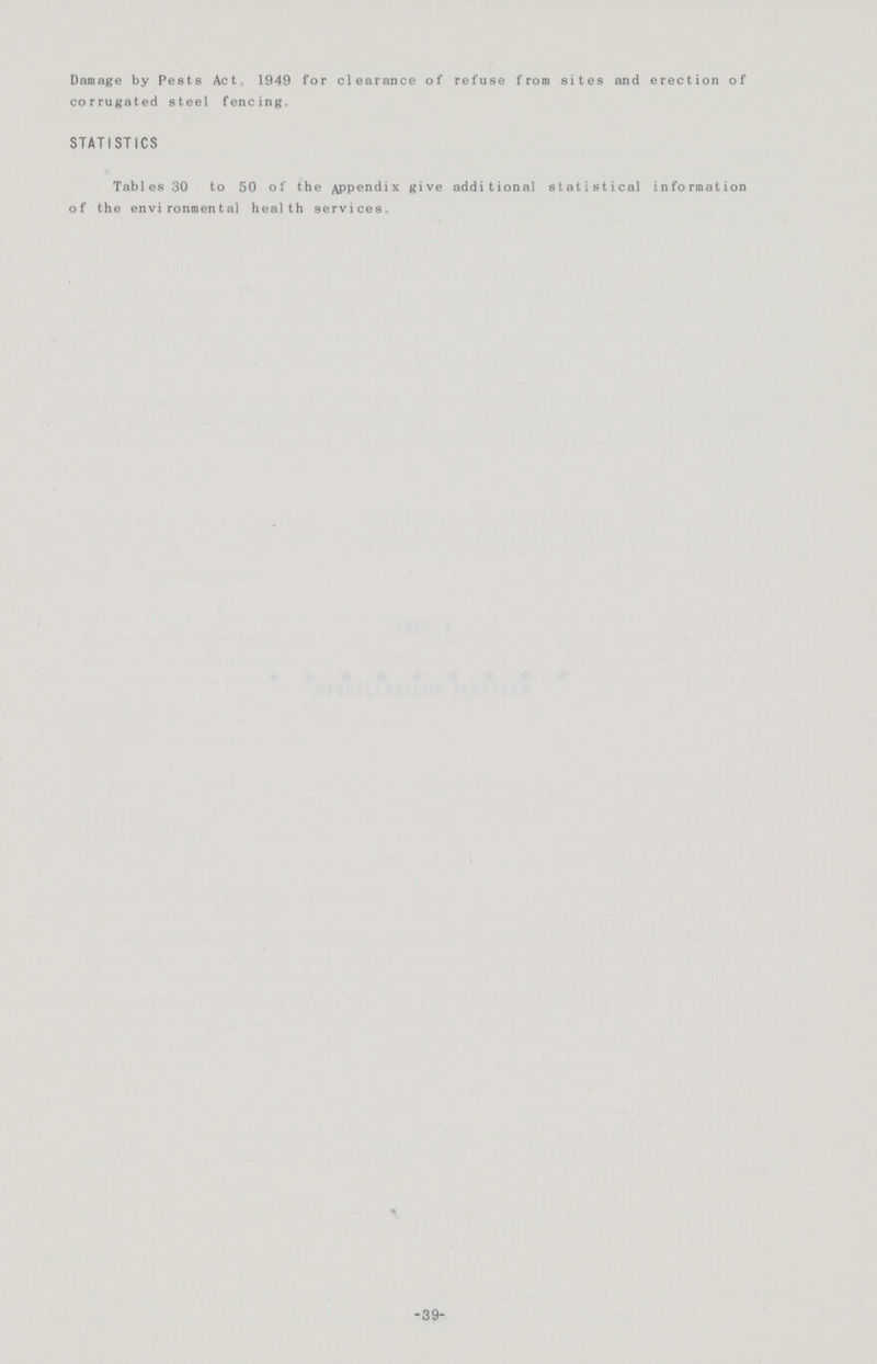 Damage by Pests Act, 1949 for clearance of refuse from sites and erection of corrugated steel fencing. STATISTICS Tables 30 to 50 of the Appendix give additional statistical information of the environmental health services -39-
