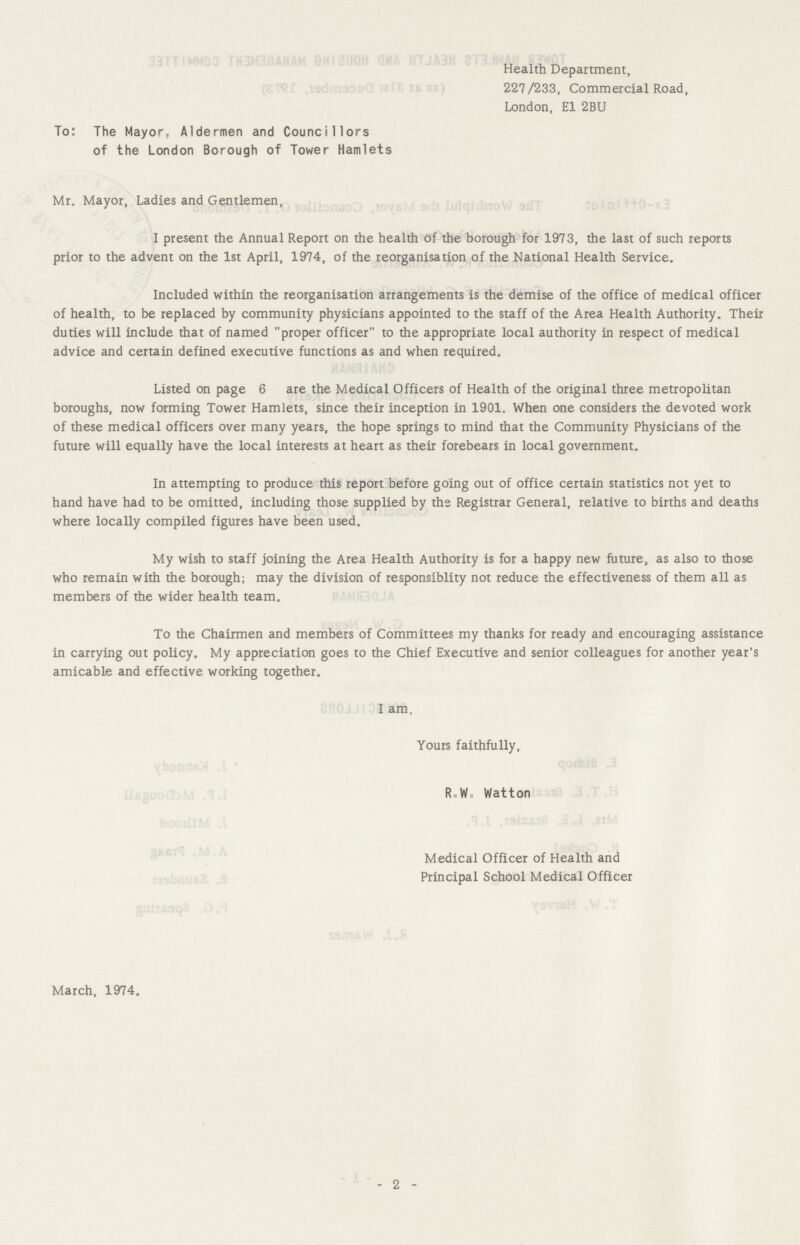 Health Department, 227/233, Commercial Road, London, E1 2BU To: The Mayor, Aldermen and Councillors of the London Borough of Tower Hamlets Mr. Mayor, Ladies and Gentlemen, I present the Annual Report on the health of the borough for 1973, the last of such reports prior to the advent on the 1st April, 1974, of the reorganisation of the National Health Service. Included within the reorganisation arrangements is the demise of the office of medical officer of health, to be replaced by community physicians appointed to the staff of the Area Health Authority. Their duties will include that of named proper officer to the appropriate local authority in respect of medical advice and certain defined executive functions as and when required. Listed on page 6 are the Medical Officers of Health of the original three metropolitan boroughs, now forming Tower Hamlets, since their inception in 1901. When one considers the devoted work of these medical officers over many years, the hope springs to mind that the Community Physicians of the future will equally have the local interests at heart as their forebears in local government. In attempting to produce this report before going out of office certain statistics not yet to hand have had to be omitted, including those supplied by the Registrar General, relative to births and deaths where locally compiled figures have been used. My wish to staff joining the Area Health Authority is for a happy new future, as also to those who remain with the borough; may the division of responsiblity not reduce the effectiveness of them all as members of the wider health team. To the Chairmen and members of Committees my thanks for ready and encouraging assistance in carrying out policy. My appreciation goes to the Chief Executive and senior colleagues for another year's amicable and effective working together. I am, Yours faithfully, R.W Watton Medical Officer of Health and Principal School Medical Officer March, 1974. - 2 -