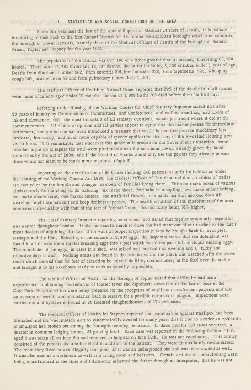 STATISTICS AND SOCIAL CONDITIONS OF THE AREA Since this year sees the last of the Annual Reports of Medical Officers of Health, it is perhaps interesting to look back to the first Annual Reports for the former Metropolitan boroughs which now comprise the borough of Tower Hamlets, namely those of the Medical Officers of Health of the boroughs of Bethnal Green, Poplar and Stepney for the year 1901. The population of the district was 597,106 or 4 times greater than at present, inhabiting 68, 080 houses. There were 21,481 births and 12,207 deaths, the latter including 3, 550 children under 1 year of age. Deaths from diarrhoea number 562, from enteritis 391,from measles 328, from diphtheria 223, whooping cough 201, scarlet fever 99 and from pulmonary tuberculosis 1,207. The Medical Officer of Health of Bethnal Green reported that 27% of the deaths from all causes were those of infants aged under 12 months, for out of 4, 608 births 708 died before their 1st birthday. Referring to the Housing of the Working Classes the Chief Sanitary Inspector stated that after 20 years of inquiry by Commissions or Committees, and Conferences, and endless meetings, and floods of ink and eloquence, this, the most important of all sanitary questions, stands just about where it did at the commencement. All shades of opinion and all parties appear to agree that the matter presses for immediate settlement, and yet no one has even introduced a measure that would in practice provide machinery less intricate, less costly, and much more capable of speedy application than any of the so-called Housing Acts yet in force. It is remarkable that whenever this question is pressed on the Government's attention, some member is put up to repeat the well-worn platitudes about the enormous powers already given the local authorities by the Act of 1890, and if the Municipal Boards would only use the powers they already possess there would not seem to be much more required. (Page 6) Reporting on the certification of 96 houses (housing 640 persons) as unfit for habitation under the Housing of the Working Classes Act 1890, the Medical Officer of Health stated that a number of trades are carried on by the female and younger members of families living there. Thirteen make boxes of various kinds (mostly for matches) six do tailoring, six make shoes, four take in mangling, two make underclothing, two make mouse traps, one makes brushes, one artificial flowers, one packs tea dust and one does silk weaving; eight are hawkers and keep donkeys or ponies. The health condition of the inhabitants of the area compares unfavourably with that of the rest of Bethnal Green, the mortality being 51% higher. The Chief Sanitary Inspector reporting on unsound food stated that regular systematic inspection was wanted throughout London - it did not benefit much to drive the bad meat out of our market to the cat's meat dealers of adjoining districts, if for want of proper inspection it is to be brought back in meat pies, sausages and the like. Referring to the seizure of 2,400 eggs, the Inspector stated that the defendant was found in a loft over some stables breaking eggs into a pail which was three parts full of liquid stinking eggs. The remainder of the eggs, in cases in a shed, was seized and candled that evening and a filthy and offensive duty it was. Nothing amiss was found in the bakehouse and the place was watched with the above result which showed that for fear of detection he mixed his filthy confectionery in the shed over the stable and brought it to his bakehouse ready to cook as speedily as possible. The Medical Officer of Health for the Borough of Poplar stated that difficulty had been experienced in obtaining the removal of scarlet fever and diphtheria cases due to the loss of beds at the Gore Farm Hospital which were being prepared for the reception of smallpox convalescent patients and also on account of certain accommodation held in reserve for a possible outbreak of plague. Inspections were carried out and byelaws enforced at 20 licensed slaughterhouses and 17 cowhouses. The Medical Officer of Health for Stepney reported that vaccination against smallpox had been discarded and the Vaccination Acts so systematically evaded for many years that it was no wonder an epidemic of smallpox had broken out among the Boroughs teeming thousands. In three months 168 cases occurred, a quarter in common lodging houses, 31 proving fatal. Each case was reported in the following fashion J. C. aged 3 was taken ill on June 6th and removed to hospital on June 10th. He was not vaccinated. This family consisted of the parents and another child in addition to the patient. They were immediately revaccinated. The room they lived in was illegally occupied, as it was an underground one and was overcrowded as well. It was also used as a workroom as well as a living room and bedroom. Certain articles of underclothing were being manufactured at the time and I distinctly informed the father through an interpreter, that he was not - 5 -