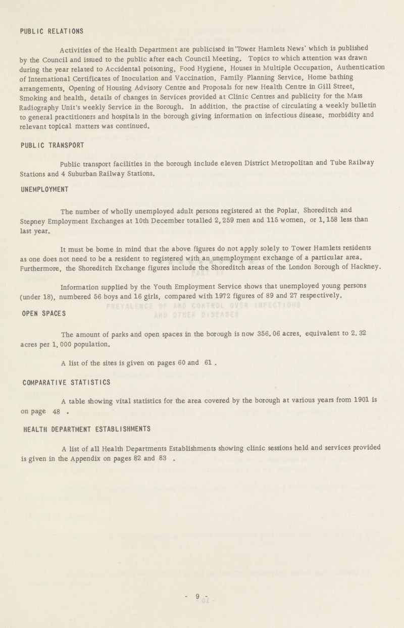 PUBLIC RELATIONS Activities of the Health Department are publicised in'Tower Hamlets News' which is published by the Council and issued to the public after each Council Meeting. Topics to which attention was drawn during the year related to Accidental poisoning, Food Hygiene, Houses in Multiple Occupation, Authentication of International Certificates of Inoculation and Vaccination, Family Planning Service, Home bathing arrangements, Opening of Housing Advisory Centre and Proposals for new Health Centre in Gill Street, Smoking and health, details of changes in Services provided at Clinic Centres and publicity for the Mass Radiography Unit's weekly Service in the Borough. In addition, the practise of circulating a weekly bulletin to general practitioners and hospitals in the borough giving information on infectious disease, morbidity and relevant topical matters was continued. PUBLIC TRANSPORT Public transport facilities in the borough include eleven District Metropolitan and Tube Railway Stations and 4 Suburban Railway Stations. UNEMPLOYMENT The number of wholly unemployed adult persons registered at the Poplar, Shoreditch and Stepney Employment Exchanges at 10th December totalled 2, 259 men and 115 women, or 1,158 less than last year. It must be borne in mind that the above figures do not apply solely to Tower Hamlets residents as one does not need to be a resident to registered with an unemployment exchange of a particular area. Furthermore, the Shoreditch Exchange figures include the Shoreditch areas of the London Borough of Hackney. Information supplied by the Youth Employment Service shows that unemployed young persons (under 18), numbered 56 boys and 16 girls, compared with 1972 figures of 89 and 27 respectively. OPEN SPACES The amount of parks and open spaces in the borough is now 356. 06 acres, equivalent to 2. 32 acres per 1, 000 population. A list of the sites is given on pages 60 and 61 . COMPARATIVE STATISTICS A table showing vital statistics for the area covered by the borough at various years from 1901 is on page 48 . HEALTH DEPARTMENT ESTABLISHMENTS A list of all Health Departments Establishments showing clinic sessions held and services provided is given in the Appendix on pages 82 and 83 . 9