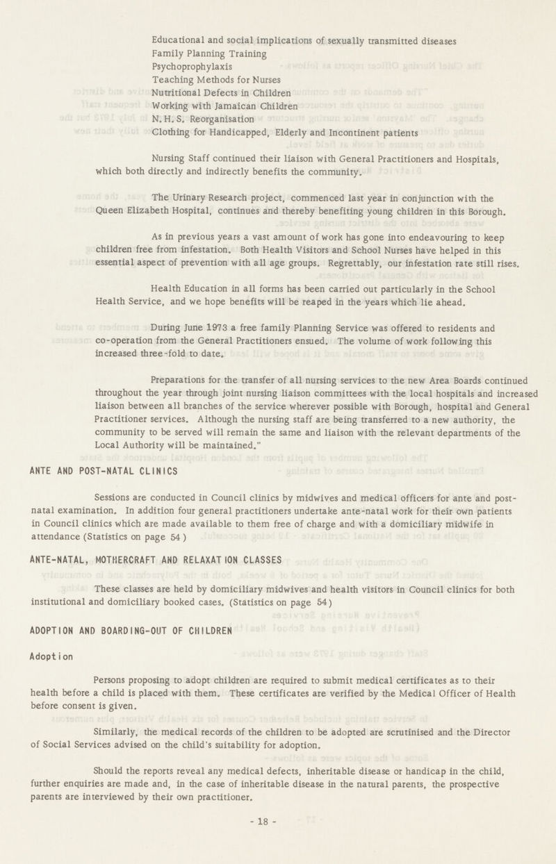 Educational and social implications of sexually transmitted diseases Family Planning Training Psychoprophylaxis Teaching Methods for Nurses Nutritional Defects in Children Working with Jamaican Children N. H. S, Reorganisation Clothing for Handicapped, Elderly and Incontinent patients Nursing Staff continued their liaison with General Practitioners and Hospitals, which both directly and indirectly benefits the community. The Urinary Research project, commenced last year in conjunction with the Queen Elizabeth Hospital, continues and thereby benefiting young children in this Borough. As in previous years a vast amount of work has gone into endeavouring to keep children free from infestation. Both Health Visitors and School Nurses have helped in this essential aspect of prevention with all age groups. Regrettably, our infestation rate still rises. Health Education in all forms has been carried out particularly in the School Health Service, and we hope benefits will be reaped in the years which lie ahead. During June 1973 a free family Planning Service was offered to residents and co-operation from the General Practitioners ensued. The volume of work following this increased three-fold to date. Preparations for the transfer of all nursing services to the new Area Boards continued throughout the year through joint nursing liaison committees with the local hospitals and increased liaison between all branches of the service wherever possible with Borough, hospital and General Practitioner services. Although the nursing staff are being transferred to a new authority, the community to be served will remain the same and liaison with the relevant departments of the Local Authority will be maintained. ANTE AND POST-NATAL CLINICS Sessions are conducted in Council clinics by midwives and medical officers for ante and post natal examination. In addition four general practitioners undertake ante-natal work for their own patients in Council clinics which are made available to them free of charge and with a domiciliary midwife in attendance (Statistics on page 54 ) ANTE-NATAL, MOTHERCRAFT AND RELAXAT ION CLASSES These classes are held by domiciliary midwives and health visitors in Council clinics for both institutional and domiciliary booked cases. (Statistics on page 54) ADOPTION AND BOARDING-OUT OF CHILDREN Adopt i on Persons proposing to adopt children are required to submit medical certificates as to their health before a child is placed with them. These certificates are verified by the Medical Officer of Health before consent is given. Similarly, the medical records of the children to be adopted are scrutinised and the Director of Social Services advised on the child's suitability for adoption. Should the reports reveal any medical defects, inheritable disease or handicap in the child, further enquiries are made and, in the case of inheritable disease in the natural parents, the prospective parents are interviewed by their own practitioner. - 18 -