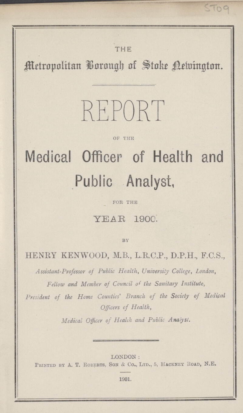 ST09 THE Metropolitan Borough of Stoke Newington. REPORT OF THE Medical Officer of Health and Public Analyst, FOR THE YEAR 1900. BY HENRY KENWOOD, M.B., L.R.C.P., D.P.H., F.C.S., Assistant-Professor of Public Health, University College, London, Fellow and Member of Council of the Sanitary Institute, President of the Home Counties' Branch of the Society of Medical Officers of Health, Medical Officer of Health and Public Analyst. LONDON: Printed by A. T. Roberts, Son & Co., Ltd., 5, Hackney Road, N.E. 1901.