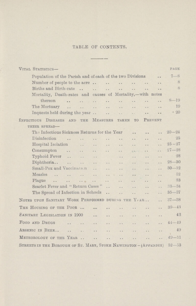 TABLE OF CONTENTS. Vital Statistics— page Population of the Parish and of each of the two Divisions 7—8 Number of people to the acre 8 Births and Birth-rate 8 Mortality, Death-rates and causes of Mortality,—with notes thereon 8—19 The Mortuary 19 Inquests held during the year 20 Infectious Diseases and the Measures taken to Prevent their spread— The Infectious Sickness Returns for the Year 20—24 Disinfection 25 Hospital Isolation 25 —27 Consumption 27—28 Typhoid Fever 28 Diphtheria 28—30 Small-Pox and Vaccination 30—32 Measles 32 Plague 33 Scarlet Fever and Return Cases 33—34 The Spread of Infection in Schools 35—37 Notes upon Sanitary Work Performed during the Year 37—38 The Housing of the Poor 39—43 Sanitary Legislation in 1900 43 Food and Drugs 44—49 Arsenic in Beer 49 Meteorology of the Year 49—51 Streets in the Borough of St. Mary, Stoke Newington-(Appendix) 52—53