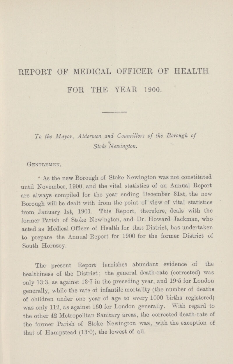 REPORT OF MEDICAL OFFICER OF HEALTH FOR THE YEAR 1900. To the Mayor, Aldermen and Councillors of the Borough of Stoke Newington. Gentlemen, As the new Borough of Stoke Newington was not constituted until November, 1900, and the vital statistics of an Annual Report are always compiled for the year ending December 31st, the new Borough will be dealt with from the point of view of vital statistics from January 1st, 1901. This Report, therefore, deals with the former Parish of Stoke Newington, and Dr. Howard Jackman, who acted as Medical Officer of Health for that District, has undertaken to prepare the Annual Report for 1900 for the former District of South Hornsey. The present Report furnishes abundant evidence of the healthiness of the District; the general death-rate (corrected) was only 13.3, as against 13.7 in the preceding year, and 19.5 for London generally, while the rate of infantile mortality (the number of deaths of children under one year of age to every 1000 births registered) was only 112, as against 160 for London generally. With regard to the other 42 Metropolitan Sanitary areas, the corrected death-rate of the former Parish of Stoke Newington was, with the exception of that of Hampstead (13.0), the lowest of all.