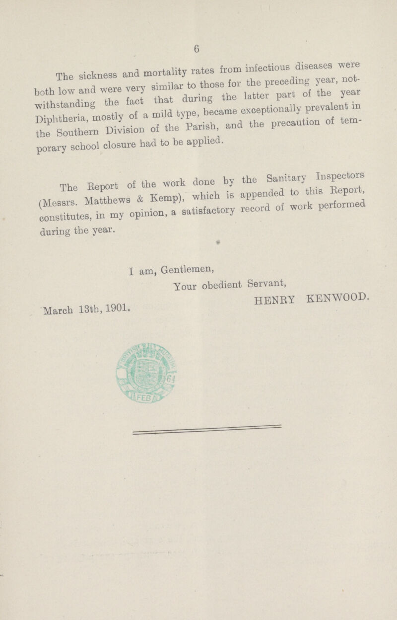 6 The sickness and mortality rates from infectious diseases were both low and were very similar to those for the preceding year, not withstanding the fact that during the latter part of the year Diphtheria, mostly of a mild type, became exceptionally prevalent in the Southern Division of the Parish, and the precaution of tem porary school closure had to be applied. The Report of the work done by the Sanitary Inspectors (Messrs. Matthews & Kemp), which is appended to this Report, constitutes, in my opinion, a satisfactory record of work performed during the year. I am, Gentlemen, Your obedient Servant, HENRY KENWOOD. March 13th, 1901