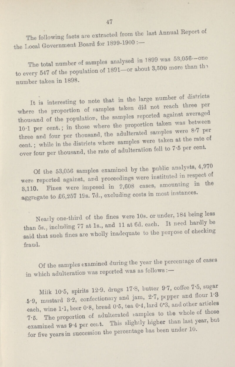 47 The following facts are extracted from the last Annual Report of the Local Government Board for 1899-1900:— The total number of samples analysed in 1899 was 53,056—one to every 547 of the population of 1891—or about 3,500 more than the number taken in 1898. It is interesting to note that in the large number of districts where the proportion of samples taken did not reach three per thousand of the population, the samples reported against averaged 10.1 per cent.; in those where the proportion taken was between three and four per thousand, the adulterated samples were 8.7 per cent.; while in the districts where samples were taken at the rate of over four per thousand, the rate of adulteration fell to 7.5 per cent. Of the 53,056 samples examined by the public analysts, 4,970 were reported against, and proceedings were instituted in respect of 3,110. Fines were imposed in 2,608 cases, amounting in the aggregate to £6,257 19s. 7d., excluding costs in most instances. Nearly one-third of the fines were 10s. or under, 184 being less than 5s., including 77 at 1s., and 11 at 6d. each. It need hardly be said that such fines are wholly inadequate to the purpose of checking fraud. Of the samples examined during the year the percentage of cases in which adulteration was reported was as follows:— Milk 10.5, spirits 12.9, drugs 17.8, butter 9.7, coffee 7.5, sugar 5.9, mustard 3.2, confectionary and jam, 2.7, pepper and flour 1.3 each, wine 1.1, beer 0.8, bread 0.5, tea 0.4, lard 0.3, and other articles 7.5. The proportion of adulterated samples to the whole of those examined was 9.4 per cent. This slightly higher than last year, but for five years in succession the percentage has been under 10.