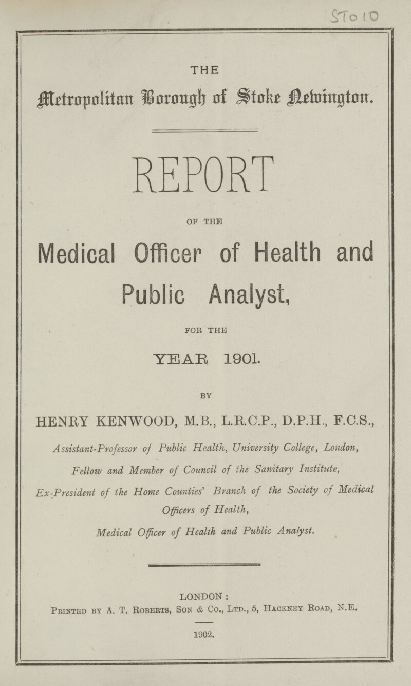 STO 10 THE Metropolitan Borough of Stoke Newington. REPORT OF THE Medical Officer of Health and Public Analyst, for the YEAR 1901. by HENRY KENWOOD, M.B., L.RC.P, D.P.H., F.C.S., Assistant-Professor of Public Health, University College, London, Fellow and Member of Council of the Sanitary Institute, Ex-President of the Home Counties' Branch of the Society of Medical Officers of Health, Medical Officer of Health and Public Analyst. LONDON: Printed by A. T. Roberts, Son & Co., Ltd., 5, Hackney Road, N.E. 1902.