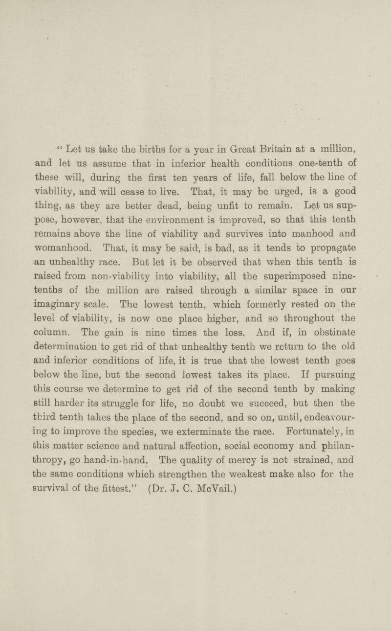 Let us take the births for a year in Great Britain at a million, and let us assume that in inferior health conditions one-tenth of these will, during the first ten years of life, fall below the line of viability, and will cease to live. That, it may be urged, is a good thing, as they are better dead, being unfit to remain. Let us sup pose, however, that the environment is improved, so that this tenth remains above the line of viability and survives into manhood and womanhood. That, it may be said, is bad, as it tends to propagate an unhealthy race. But let it be observed that when this tenth is raised from non-viability into viability, all the superimposed nine tenths of the million are raised through a similar space in our imaginary scale. The lowest tenth, which formerly rested on the level of viability, is now one place higher, and so throughout the column. The gain is nine times the loss. And if, in obstinate determination to get rid of that unhealthy tenth we return to the old and inferior conditions of life, it is true that the lowest tenth goes below the line, but the second lowest takes its place. If pursuing this course we determine to get rid of the second tenth by making still harder its struggle for life, no doubt we succeed, but then the third tenth takes the place of the second, and so on, until, endeavour ing to improve the species, we exterminate the race. Fortunately, in this matter science and natural affection, social economy and philan thropy, go hand-in-hand. The quality of mercy is not strained, and the same conditions which strengthen the weakest make also for the survival of the fittest. (Dr. J. C. McVail.)