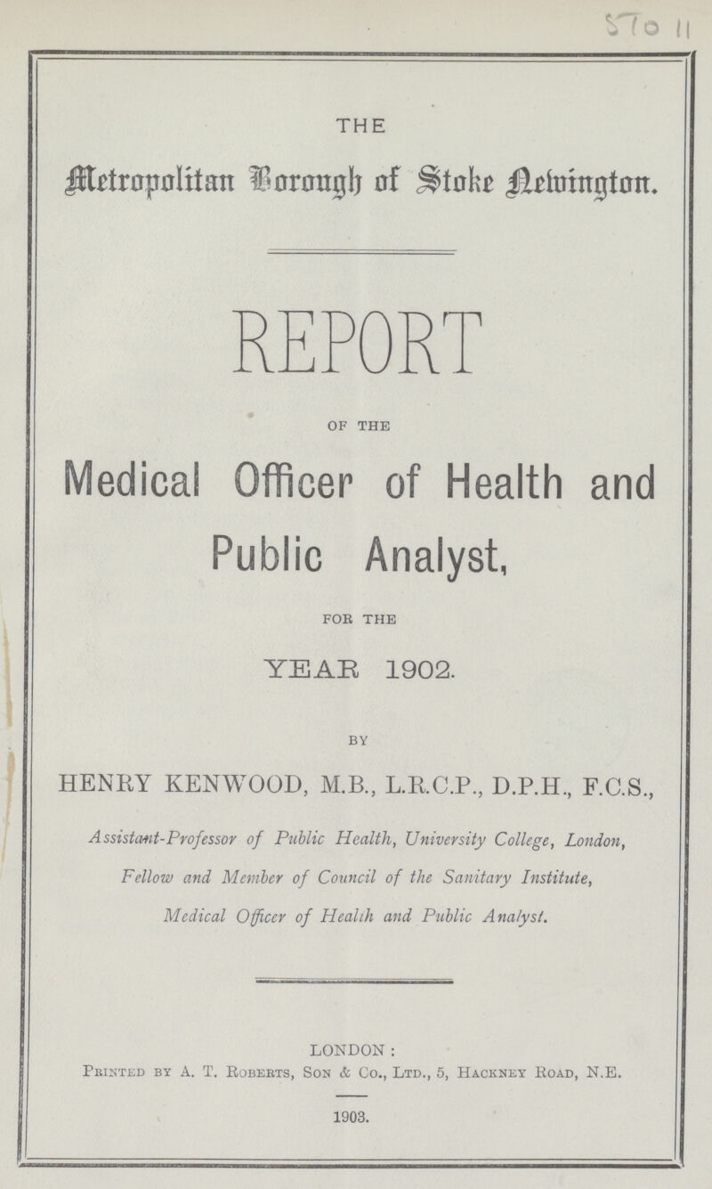 STO 11 THE Metropolitan Borough of Stoke Newington REPORT of the Medical Officer of Health and Public Analyst, for the YEAR 1902. BY HENKY KENWOOD, M.B., L.R.C.P., D.P.H, F.C.S., Assistant-Professor of Public Health, University College, London, Fellow and Member of Council of the Sanitary Institute, Medical Officer of Health and Public Analyst. LONDON: Printed by A. T. Roberts, Son & Co., Ltd., 5, Hackney Road, N.E. 1903.