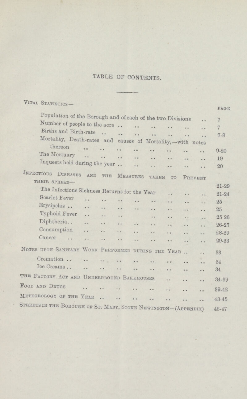 TABLE OF CONTENTS. Vital Statistics— page Population of the Borough and of each of the two Divisions .. 7 Number of people to the acre 7 Births and Birth-rate 7-8 Mortality, Death-rates and causes of Mortality,—with notes thereon 9-20 The Mortuary 19 Inquests held during the year 20 Infectious Diseases and the Measures taken to Prevent their spread— 21-29 The Infectious Sickness Returns for the Year 21-24 Scarlet Fever 25 Erysipelas 25 Typhoid Fever 25 26 Diphtheria 26-27 Consumption 28-29 Cancer 29-33 Notes upon Sanitary Work Performed during the Year 33 Cremation 34 Ice Creams 34 The Factory Act and Underground Bakehouses 34-39 Food and Drugs 39-42 Meteorology of the Year 43-45 Streets in the Borough of St. Mary, Stoke Newington—(Appendix) 46-47